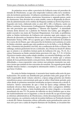 Textos para a historia das mulleres en Galicia
As primeiras novas sobre a provincia da Gallaecia como tal proceden do
reinado de Diocleciano, xa que este emperador realizou unha nova reordenación do territorio peninsular. A Gallaecia constituíuse entre os anos 284 e 288, e
abarcou os conventos lucense, asturicense, bracarense e, segundo parece, parte
do cluniacense. Esta división foi xa máis estable, como se desprende da descrición da administración civil e militar da Hispania contida na Notitia Dignitatum.
Segundo este texto, elaborado entre os anos 425 e 430, a Gallaecia, xunto coa
Bética, Lusitania, Tarraconensis, Carthaginensis, Trigitania e Balleares, era unha
das sete provincias que compoñían a “Diocese das Españas”. A autoridade
romana desta diocese era o prefecto do Pretorio das Galias, que delegaba o
poder executivo nas mans do Vicarium Hispaniarum. Con todo, os problemas
sobre os límites territoriais da Gallaecia non rematan aquí, pois seguen a ser
obxecto de discusión as fronteiras físicas de cada un dos conventos galaicos. O
historiador Tranoy (1981: 145 ss.) apunta que o límite meridional da Gallaecia
foi o curso do río Douro, que valeu para ﬁxa-la fronteira coa Lusitania; en canto
ós límites orientais, apunta que estes puideron se-lo río Sella e a ría de Ribadesella. A fronteira iría paralela ó río Esla, ata a conﬂuencia do Esla e o Douro. Sen
embargo, noticias posteriores levan a confusión. Así, Orosio no século IV aﬁrma
que os astures e os cántabros forman parte da Gallaecia (Ad. pag., VI, 21, 2), e
coloca Numancia no límite oriental desta provincia (Ad. pag., V, 7, 2). A Notitia
Dignitatum tamén coloca unha cidade cántabra, en concreto Iuliobriga, na Gallaecia. Pola súa banda, Hidacio e Zósimo coinciden en sinalar que a soriana
cidade de Coca pertencía tamén a esta provincia. Aínda recoñecendo todas estas
diﬁcultades, a nosa exposición vaise centrar nun primeiro momento nas noticias e textos que remiten ós tres conventos do noroeste. Na segunda parte desde
traballo ímonos limitar a recompila-la información relativa á zona xeográﬁca
que hoxe é Galicia.
En canto ós límites temporais, é necesario facer tamén unha serie de puntualizacións. De acordo coa distribución por períodos feita polo grupo de traballo responsable desde volume colectivo, a época antiga presenta uns límites
cronolóxicos pouco convencionais polo que se reﬁre ó ﬁnal deste período, pois
cobre desde as primeiras mencións rexistradas na época romana ata o século X,
inclusive. Somos conscientes de que o ﬁnal da época antiga adóitase ﬁxar
mediante diversos ﬁtos históricos, que se sitúan entre o progresivo debilitamento do poder romano, a lenta feudalización do reino visigodo e a invasión
musulmana do ano 711. Os puntos de inﬂexión no devir histórico que se sinalan tradicionalmente son os seguintes: a crise do século III, na que tiveron lugar
as reformas administrativas de Diocleciano; a lenta descomposición das estructuras romanas, ou a primeira onda de invasións bárbaras na Península durante
o século III. Outros momentos críticos utilizados nesta periodización como termos ante quem son a caída do Imperio Romano de Occidente, as invasións bár—16—

 