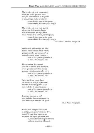 Idade Media. OS DISCURSOS MASCULINOS DOS PAPEIS DE XÉNERO
Mui ben é a mi, ca já non andarei
triste por vento que veja fazer,
nen por tormenta non ei de perder
o sono, amiga, mais, se foi el-rei
o que do mar meu amigo sacou,
saque-o Deus de coitas qu[e] afogou.
Mui ben é a mi, ca já cada que vir
algun ome de fronteira chegar,
non ei medo que me diga pesar,
mais, porque m’el fez ben, sen lho pedir,
o que do mar meu amigo sacou
saque-o Deus de coitas qu[e] afogou.
Pai Gomez Charinho, Amigo 221.

Queredes ir, meu amigu’, eu o sei,
buscar outro conselh’e non o meu;
porque sabedes que vos desej’eu,
queredes-vos ir morar con el-rei,
mais id’ora quanto quiserdes ir,
ca pois a mi avedes a viir.
Ides-vos vós e ﬁco eu aqui
que vos ei sempre muit’a desejar,
e vós queredes con el-rei morar,
por que cuidades mais valer per i,
mais id’ora quanto quiserdes ir,
ca pois a mi avedes a viir.
Sabor avedes, a vosso dizer,
de me servir, amigu’, e pero non
leixades d’ir al-rei; por tal razon
non podedes el-rei e min aver,
mais id’ora quanto quiserdes ir,
ca pois a mi avedes a viir.
E, amigo, querede-lo oir?
non podedes dous senhores servir
que ambos ajan rem que vos gracir.
Johan Airas, Amigo 299.

Foi-s’o meu amigo a cas d’el-rei
e, amigas, con grand’amor que lh’ei,
quand’el veer, já eu morta serei,
mais non lhe digan que morri assi,
ca, se souber com’eu por el morri,
será mui pouca sa vida des i.

—169—

 