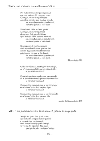 Textos para a historia das mulleres en Galicia
Por nulha ren non me posso guardar
que non moira ced’e con gran pesar,
e, amigas, quand’el aqui chegar,
non sábia per vós qual mort’eu prendi,
ca, se souber com’eu por el morri,
será mui pouca sa vida des i.
Eu morrerei cedo, se Deus quiser,
e, amigas, quand’el aqui veer,
desmesura fará quen lhi disser
qual mort’eu ﬁlhei, des que o non vi,
ca, se souber com’eu por el morri,
será mui pouca sa vida des i.
Já non posso de morte guarecer,
mais, quando s’el tornar por me veer,
non lhi digan como m’el fez morrer
ante tempo, por que se foi d’aqui,
ca, se souber com’eu por el morri,
será mui pouca sa vida des i.
Ídem, Amigo 320.
Como vivo coitada, madre, por meu amigo,
ca m’enviou mandado que se vai no ferido:
e por el vivo coitada!
Como vivo coitada, madre, por meu amado,
ca m’enviou mandado que se vai no fossado:
e por el vivo coitada!
Ca m’enviou mandado que se vai no ferido,
eu a Santa Cecilia de coraçon o digo.
e por el vivo coitada!
Ca m’enviou mandado que se vai no fossado,
eu a Santa Cecilia de coraçon o falo:
e por el vivo coitada!
Martin de Ginzo, Amigo 483.

VII.1. A voz feminina ó servicio da literatura. A gabanza do amigo-poeta
Amigo, sei que á mui gram razon,
que trobastes sempre d’amor por mi
e ora vejo que vos travam i,
mais nunca Deus aja parte comigo,
se vos eu des aqui non dou razon
per que façades cantigas d’amigo.

—170—

 