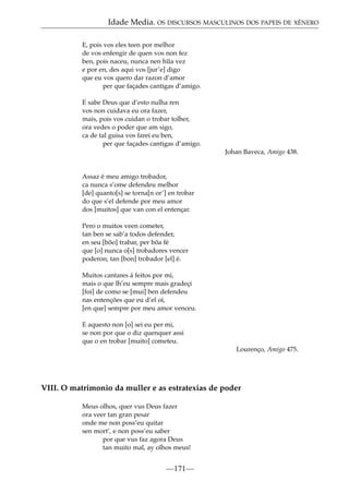Idade Media. OS DISCURSOS MASCULINOS DOS PAPEIS DE XÉNERO
E, pois vos eles teen por melhor
de vos enfengir de quen vos non fez
ben, pois naceu, nunca nen h~ vez
ua
e por en, des aqui vos [jur’e] digo
que eu vos quero dar razon d’amor
per que façades cantigas d’amigo.
E sabe Deus que d’esto nulha ren
vos non cuidava eu ora fazer,
mais, pois vos cuidan o trobar tolher,
ora vedes o poder que am sigo,
ca de tal guisa vos farei eu ben,
per que façades cantigas d’amigo.
Johan Baveca, Amigo 438.

Assaz é meu amigo trobador,
ca nunca s’ome defendeu melhor
[de] quanto[s] se torna[n or’] en trobar
do que s’el defende por meu amor
dos [muitos] que van con el entençar.
Pero o muitos veen cometer,
tan ben se sab’a todos defender,
en seu [bõo] trabar, per bõa fé
que [o] nunca o[s] trobadores vencer
poderon, tan [bon] trobador [el] é.
Muitos cantares á feitos por mi,
mais o que lh’eu sempre mais gradeçi
[foi] de como se [mui] ben defendeu
nas entenções que eu d’el oí,
[en que] sempre por meu amor venceu.
E aquesto non [o] sei eu per mi,
se non por que o diz quenquer assi
que o en trobar [muito] cometeu.
Lourenço, Amigo 475.

VIII. O matrimonio da muller e as estratexias de poder
Meus olhos, quer vus Deus fazer
ora veer tan gran pesar
onde me non poss’eu quitar
sen mort’, e non poss’eu saber
por que vus faz agora Deus
tan muito mal, ay olhos meus!

—171—

 