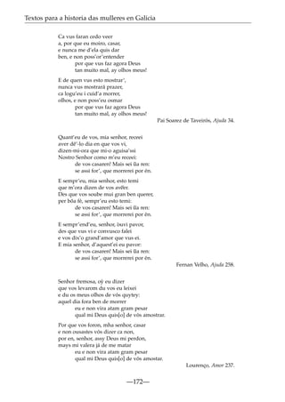 Textos para a historia das mulleres en Galicia
Ca vus faran cedo veer
a, por que eu moiro, casar,
e nunca me d’ela quis dar
ben, e non poss’or’entender
por que vus faz agora Deus
tan muito mal, ay olhos meus!
E de quen vus esto mostrar’,
nunca vus mostrará prazer,
ca logu’eu i cuid’a morrer,
olhos, e non poss’eu osmar
por que vus faz agora Deus
tan muito mal, ay olhos meus!
Pai Soarez de Taveirós, Ajuda 34.
Quant’eu de vos, mia senhor, receei
aver dê’-lo dia en que vos vi,
dizen-mi-ora que mi-o aguisa’ssi
Nostro Senhor como m’eu receei:
de vos casaren! Mais sei ~ ren:
ua
se assi for’, que morrerei por én.
E sempr’eu, mia senhor, esto temi
~
que m’ora dizen de vos aveer.
Des que vos soube mui gran ben querer,
per bõa fé, sempr’eu esto temi:
~
de vos casaren! Mais sei ua ren:
se assi for’, que morrerei por én.
E sempr’end’eu, senhor, òuvi pavor,
des que vus vi e convusco falei
e vos dix’o grand’amor que vus ei.
E mia senhor, d’aquest’ei eu pavor:
de vos casaren! Mais sei ~ ren:
ua
se assi for’, que morrerei por én.
Fernan Velho, Ajuda 258.
Senhor fremosa, o´ eu dizer
y
que vos levarom du vos eu leixei
e du os meus olhos de vós quytey:
aquel dia fora ben de morrer
eu e non vira atam gram pesar
qual mi Deus quis[o] de vós amostrar.
Por que vos foron, mha senhor, casar
e non ousastes vós dizer ca non,
por en, senhor, assy Deus mi perdon,
mays mi valera já de me matar
eu e non vira atam gram pesar
qual mi Deus quis[o] de vós amostar.
Lourenço, Amor 237.

—172—

 