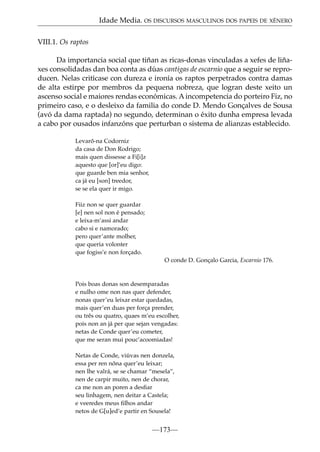 Idade Media. OS DISCURSOS MASCULINOS DOS PAPEIS DE XÉNERO
VIII.1. Os raptos
Da importancia social que tiñan as ricas-donas vinculadas a xefes de liñaxes consolidadas dan boa conta as dúas cantigas de escarnio que a seguir se reproducen. Nelas critícase con dureza e ironía os raptos perpetrados contra damas
de alta estirpe por membros da pequena nobreza, que logran deste xeito un
ascenso social e maiores rendas económicas. A incompetencia do porteiro Fiz, no
primeiro caso, e o desleixo da familia do conde D. Mendo Gonçalves de Sousa
(avó da dama raptada) no segundo, determinan o éxito dunha empresa levada
a cabo por ousados infanzóns que perturban o sistema de alianzas establecido.
Levarõ-na Codorniz
da casa de Don Rodrigo;
mais quen dissesse a Fi[i]z
aquesto que [or]’eu digo:
que guarde ben mia senhor,
ca já eu [son] treedor,
se se ela quer ir migo.
Fiiz non se quer guardar
[e] nen sol non é pensado;
e leixa-m’assi andar
cabo si e namorado;
pero quer’ante molher,
que queria volonter
que fogiss’e non forçado.
O conde D. Gonçalo Garcia, Escarnio 176.

Pois boas donas son desemparadas
e nulho ome non nas quer defender,
nonas quer’eu leixar estar quedadas,
mais quer’en duas per força prender,
ou três ou quatro, quaes m’eu escolher,
pois non an já per que sejan vengadas:
netas de Conde quer’eu cometer,
que me seran mui pouc’acoomiadas!
Netas de Conde, viúvas nen donzela,
essa per ren nõna quer’eu leixar;
nen lhe valrá, se se chamar “mesela”,
nen de carpir muito, nen de chorar,
ca me non an poren a desﬁar
seu linhagem, nen deitar a Castela;
e veeredes meus ﬁlhos andar
netos de G[u]ed’e partir en Sousela!

—173—

 