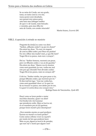 Textos para a historia das mulleres en Galicia
Se eu netas de Conde, sen seu grado,
tomo, en tanto com’eu vivo for,
nunca poren serei desaﬁado,
nen pararei mia natura peior,
ante farei meu linhagen melhor
do que é o de Gueda, mais baixado;
e veeredes, pois meu ﬁlho for
neto de Gueda, con condes miscrado!
Martin Soarez, Escarnio 285.

VIII.2. A oposición á entrada no mosteiro
~
Preguntei ua don[a] eu como vus direi:
“Senhor, ¿ﬁlhastes orden? e ja por én chorei!”
Ela enton me disse: “Eu non vos negarei
de com’eu ﬁlhei orden ¡assi Deus me perdon!
Fez mi-a ﬁlhar mia madre! mais ¿o que lhe farei?
Trager-lhi-ei os panos, mais non o coraçon”.
Dix’eu: “Senhor fremosa, morrerei con pesar,
pois vos ﬁlhastes orden e vus an de guardar.”
Ela enton me disse: “Quero-vus én mostrar
como serei guardada ¡se non, venha-me mal
esto por que chorades! ben devedes cuidar:
Trager-lhi-ei [os panos, mais no coraçon al]!”
E dix’eu: “Senhor minha, tan gran pesar ei én,
porque ﬁlhastes orden, que morrerei por én.”
Et diss’end’ela logo: “Assi me venha ben,
como serei guardada! dizer vo’-lo quer’eu:
Se eu trouxer’os panos, non dedes por én ren,
Ca guerr’ei contra Jésus eno coraçon meu.”
Rodrigu’Eanes de Vasconcelos, Ajuda 429.
Deus! como se foron perder e matar
mui bõas donzelas, quaes vus direi!
Foi Oordia Gil e foi Guiomar
que prenderon ordin. Mais se foss’eu rei,
eu as mandaria por én [a] queimar,
porque foron mund’e prez desemparar!
¿Non metedes mentes en qual perdiçon
fezeron no mund’e se foron perder?
Come outras arllotas viven na raçon(?)
por muito de ben que poderon fazer.
Mais eu por alguen ja mort’ei de prender,
que non vej’! e moiro por alguen veer!

—174—

 