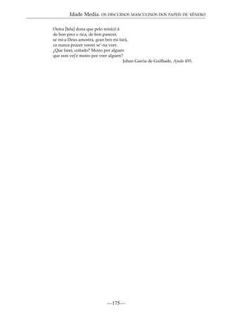 Idade Media. OS DISCURSOS MASCULINOS DOS PAPEIS DE XÉNERO
Outra [bõa] dona que pelo rein(o) á
de bon prez e rica, de bon parecer,
se mi-a Deus amostra, gran ben mi fará,
ca nunca prazer veerei se’-na veer.
¿Que farei, coitado? Moiro por alguen
que non vej’e moiro por veer alguen?
Johan Garcia de Guilhade, Ajuda 455.

—175—

 