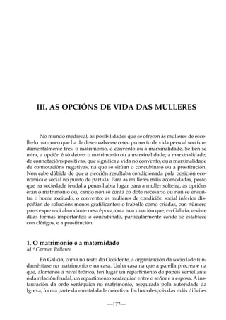 III. AS OPCIÓNS DE VIDA DAS MULLERES

No mundo medieval, as posibilidades que se ofrecen ás mulleres de escolle-lo marco en que ha de desenvolverse o seu proxecto de vida persoal son fundamentalmente tres: o matrimonio, o convento ou a marxinalidade. Se ben se
mira, a opción é só dobre: o matrimonio ou a marxinalidade; a marxinalidade,
de connotacións positivas, que signiﬁca a vida no convento, ou a marxinalidade
de connotacións negativas, na que se sitúan o concubinato ou a prostitución.
Non cabe dúbida de que a elección resultaba condicionada pola posición económica e social no punto de partida. Para as mulleres máis acomodadas, posto
que na sociedade feudal a penas había lugar para a muller solteira, as opcións
eran o matrimonio ou, cando non se conta co dote necesario ou non se encontra o home axeitado, o convento; as mulleres de condición social inferior dispoñían de solucións menos gratiﬁcantes: o traballo como criadas, cun número
parece que moi abundante nesa época, ou a marxinación que, en Galicia, reviste
dúas formas importantes: o concubinato, particularmente cando se establece
con clérigos, e a prostitución.

1. O matrimonio e a maternidade
M.ª Carmen Pallares
En Galicia, coma no resto do Occidente, a organización da sociedade fundaméntase no matrimonio e na casa. Unha casa na que a parella procrea e na
que, alomenos a nivel teórico, ten lugar un repartimento de papeis semellante
ó da relación feudal, un repartimento xerárquico entre o señor e a esposa. A instauración da orde xerárquica no matrimonio, asegurada pola autoridade da
Igrexa, forma parte da mentalidade colectiva. Incluso despois das máis difíciles
—177—

 