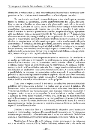Textos para a historia das mulleres en Galicia
situacións, a restauración da orde ten que facerse de acordo coas normas: o compromiso de facer vida en común como Deus e a Santa Igrexa mandan.
No matrimonio medieval convén distinguir entre, dunha parte, os contratos ou acordos de casamento, asunto preferentemente dos laicos, das familias, no que se dilucidan as alianzas e a súa plasmación material en forma de
dote e arras, e, doutra, as vodas, onde a inﬂuencia dos clérigos é dominante e
maniféstase nun conxunto de normas que preceden e suceden ó acto sacramental mesmo. As normas precedentes atenden, en primeiro lugar, á preparación dos futuros esposos no coñecemento de “as cousas da fe”. A preparación
do sacramento atende, en segundo lugar, ó cumprimento da esixencia de publicidade, o requirimento eclesiástico de que o matrimonio non sexa un acto clandestino ou simplemente privado, senón que, pola contra, sexa ben coñecido pola
comunidade. A comunidade debe, polo tanto, coñecer e coñecer con antelación
a realización do casamento, co ﬁn principal de establece-la existencia ou non de
impedimentos; ese é o obxectivo perseguido polas amoestacións. Despois da
realización do sacramento a Igrexa vixía a súa indisolubilidade, a súa perduración, reservando para si a capacidade de anulalo.
A distinción deses dous tempos matrimoniais -o contrato de casamento e
as vodas- permite que a preparación do matrimonio se poida realizar desde a
nenez dos contraentes, como ocorre con frecuencia entre os nobres. Confírmase
o sabido, o amor non é un elemento básico no matrimonio. As alianzas, os intereses económicos tiñan máis importancia. Esa concepción do matrimonio deixa
sen solución os problemas suscitados pola falta de amor. A vía da anulación e
a posibilidade de contraer novas nupcias estaba reservado á incapacidade de
procrear e á relación de parentesco entre os esposos. Moitos buscaban solucións
na relación extramatrimonial, é dicir, fóra da lei. A abundancia de alusións nos
textos ós ﬁllos bastardos e ilexítimos é a proba palpable.
Claro que a resposta social á existencia de relacións extramatrimoniais
establece diferencias entre o home e a muller que as levaron á práctica. Os
homes non teñen inconveniente en recoñecer esas relacións, non teñen inconveniente en recoñecer que non amaron ás súas mulleres como elas os amaban e
tampouco teñen reparos en encargarlles ós seus herdeiros, a muller e os ﬁllos,
a custodia do froito desas relacións. Fronte a isto, aínda que na documentación
que utilizamos non quedara constancia de castigos físicos, si temos indicios da
represión da muller adúltera. Deféndese a honra, o honor do home. É a mesma
razón pola que se castiga duramente a violencia sexual, o forza-las mulleres, en
especial as mulleres casadas.
Concibir e educa-los ﬁllos é o substancial do programa que a sociedade
medieval encomenda ás mulleres. Páxinas atrás referímonos xa as Partidas como
o texto en que se recollía unha reﬂexión moral sobre o matrimonio. Ó deﬁnir o
que era o matrimonio, expresábase tamén un recoñecemento ó “oﬁcio de nai”.
Nas Cantigas de Santa María, 15 milagres versan sobre o papel da nai como
nai e as relacións materno-ﬁliais. Neles saliéntase, sobre todo, o afecto da nai
—178—

 