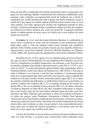 Idade Antiga. INTRODUCCIÓN
baras do ano 409, a uniﬁcación do territorio peninsular baixo a monarquía visigoda, etc. Sen embargo, debido ó mantemento das estructuras debilitadas, tanto
romanas como visigodas, na organización social da Gallaecia ata o século X,
aceptamos por razóns prácticas de todo o grupo este límite temporal, xa que o
século XI si que supón un cambio radical na historia desta rexión, como se verá
máis adiante. Con todo, optamos por dividir este amplísimo período en dúas
seccións. A primeira abrangue desde as primeiras noticias da vida das mulleres
na Gallaecia nas fontes romanas ata a crise do século III. A segunda esténdese
desde o establecemento do reino suevo en Galicia ata a crise política do reino
leonés do século XI.
As fontes. Se o ton xeral das fontes histórico-literarias é a sobriedade en
novas sobre a Gallaecia en xeral, este ton acentúase se nos propoñemos tomar
delas datos sobre a vida das mulleres nesta rexión durante este amplísimo
período. Entre tódolos autores do período romano que fan algunha referencia a
esta provincia, como César, Salustio, Tito Livio, Marcial, Ptolomeo, etc. (Romero
e Pose, 1988), cabe destacar pola súa signiﬁcación a dous deles: Estrabón e Plinio.
Estrabón (64 a.C.-19 d.C. aprox.) era un cidadán grego de orixe aristocrática, que se adicou á historiografía. Da súa amplísima obra titulada Comentarios
históricos chegáronnos só algúns fragmentos; sen embargo, a súa Xeografía conservámola completa. Este tratado, redactado entre os anos 29 a.C. e 7 d.C, e revisado no 18 d.C., é un dos documentos grecorrománs máis importantes sobre a
Península Ibérica, xunto coas táboas de Ptolomeo (ca. 100-170 d.C.). Polo que se
reﬁre á Gallaecia e en concreto á vida das súas mulleres, é o testemuño antigo
máis rico, xa que proporciona datos concretos moi curiosos, como o traballo das
mulleres no río para recoller metais arrastrados polas augas (III, 2, 9), os tipos
de comidas e bebidas da poboación, as celebracións festivas cos seus bailes e os
vistosos vestidos das mulleres (III, 3, 7), as medidas hixiénicas do lavado dos
dentes (III, 4, 16), ou as distintas formas de parir (III, 4, 7). Os datos referentes
á Gallaecia atópanse no libro III da súa obra. Estrabón endexamais se desprazou a esta rexión, polo cal tivo que utilizar distintos tipos de fontes para confeccionar este libro. Sabemos que consultou as obras de escritores anteriores a
el, todos eles gregos, como Posidonio, Artemidoro e Polibio. Pero ademais
valeuse das novas transmitidas oralmente por funcionarios, viaxeiros ou comerciantes que estiveran nesta rexión. Esta forma de recoller información de forma
directa faise máis evidente, se cabe, no que atinxe á zona noroccidental peninsular, dado que son datos de carácter anecdótico, e non técnico, que non obstante son os que agora nos resultan máis útiles.
A partir de Estrabón, as novas sobre os costumes da futura Gallaecia fanse
cada vez máis escasas, e as poucas que conservamos están inspiradas neste
—17—

 