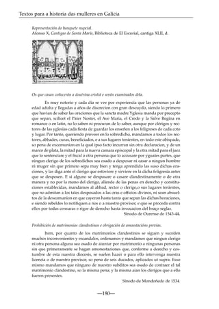 Textos para a historia das mulleres en Galicia
Representación do banquete nupcial.
Afonso X, Cantigas de Santa María, Biblioteca de El Escorial, cantiga XLII, d.

Os que casan coñecerán a doutrina cristiá e serán examinados dela.
Es muy notorio y cada dia se vee por experiencia que las personas ya de
edad adulta y llegadas a años de discrecion con gran descuydo, siendo lo primero
que havian de saber las oraciones que la sancta madre Yglesia manda por precepto
que sepan, scilicet el Pater Noster, el Ave Maria, el Credo y la Salve Regina en
romance o en latin, no lo saben ni procuran de lo saber, aunque por clérigos y rectores de las yglesias cada ﬁesta de guardar los enseñen a los feligreses de cada coto
y lugar. Por tanto, queriendo proveer en lo sobredicho, mandamos a todos los rectores, abbades, curas, beneﬁciados, e a sus lugares tenientes, en todo este obispado,
so pena de excomunion en la qual ipso facto incurran sin otra declaracion, y de un
marco de plata, la mitad para la nueva camara episcopal y la otra mitad para el juez
que lo sentenciare y el ﬁscal o otra persona que lo accusare por yguales partes, que
ningun clerigo de los sobredichos sea osado a desposar ni casar a ningun hombre
ni muger sin que primero sepa muy bien y tenga aprendido las suso dichas oraciones, y las diga ante el clerigo que estoviere y sirviere en la dicha feligresia antes
que se desposen. E si alguno se desposare o casare clandestinamente o de otra
manera y no por la mano del clerigo, allende de las penas en derecho y constituciones establecidas, mandamos al abbad, rector o clerigo,o sus lugares tenientes,
que no admitan a los tales desposados a las oras e officios divinos, ni sean absueltos de la descomunion en que cayeron hasta tanto que sepan las dichas horaciones,
e siendo rebeldes lo notiﬁquen a nos o a nuestro provisor, e que se proceda contra
ellos por todas censuras e rigor de derecho hasta invocacion del braço seglar.
Sínodo de Ourense de 1543-44.
Prohibición de matrimonios clandestinos e obrigación de amoestacións previas.
Item, por quanto de los matrimonios clandestinos se siguen y suceden
muchos inconvenientes y escandalos, ordenamos y mandamos que ningun clerigo
ni otra persona alguna sea osado de aiuntar por matrimonio a ningunas personas
sin que primeramente se hagan amonestaziones que, conforme a derecho y costumbre de esta nuestra diocesis, se suelen hazer o para ello intervenga nuestra
licencia o de nuestro provisor, so pena de seis ducados, aplicados ut supra. Esso
mismo mandamos que ninguno de nuestro subditos sea osado de contraer el tal
matrimonio clandestino, so la misma pena; y la misma aian los clerigos que a ello
fueren presentes.
Sínodo de Mondoñedo de 1534.

—180—

 