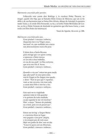 Idade Media. AS OPCIÓNS DE VIDA DAS MULLERES
Matrimonio concertado polos parentes.
Fallescido este conde don Rodrigo y la condesa Doña Theresa, su
muger...quedó otra hija, que se llamaba Doña Urraca de Moscoso, que un su tío
della y de sus hermanos (que se llama Don Alvaro, obispo de Astorga), la quisiera
meter fraira; y el conde Don Fernando, su tío, y el señor Pedro Bermúdez de Castro, su tío, y Doña Violante de Andrade no quisieron que ella fuese fraira, y casáronla con Don Pedro de Sotomayor.
Vasco de Aponte, Recuento, p. 208.
Matrimonio concertado polos pais.
Gran piadad’ e mercee e nobreza,
daquestas tres á na Virgen assaz,
tan muit’ en, que maldade nen crueza
nen descousimento nunca lle praz.
E desto fezo a Santa Reynna
gran mirage que vos quero contar,
u apareceu a hûna menya
en un orto u fora trebellar,
en cas de seu padr’ en hûa cortynna
que avia ena vila d’ Arraz.
Gran piedad’ e mercee e nobreza...
Quando a viu ouv’ enton tan gran medo
que adur pod’ en seus pees estar,
mai-la Virgen se lle chegou mui quedo
e disse: ”Non ás por que t’ espantar;
mais se me creveres, irás mui cedo
u verás meu Fillo e min faz a faz.
Gran piedad’ e mercee e nobreza...
Esto será sse ta virgîidade
quiseres toda ta vida guardar
e te quitares de toda maldade,
ca por aquesto te me vin mostrar.”
Diss’ a moça: ”Sennor de piadade,
eu o farei, pois vos en prazer jaz”.
Gran piedad’ e mercee e nobreza...
Enton sse foi log’ a Virgen Maria
e a mennina ﬁcou no lugar
mui pagada e con gran’ alegria,
e no coraçon pos de non casar.
Mais seu padre lle diss’ assi un dia:
“Casar-te quero con un Alvernaz,
Gran piedad’ e mercee e nobreza...

—181—

 