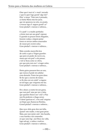 Textos para a historia das mulleres en Galicia
Ome que é mui ric’ e muit’ onrrado
e que te quer logo grand’ algo dar”.
Diss’ a moça: “Esto non é pensado,
ca Santa Maria mio fez jurar,
que mi apareceu no orto, no prado,
u trouxe sigo d’ angeos grand’ az”
Gran piedad’ e mercee e nobreza...
E o padr’ e a madre perﬁados
a foron mui sen seu grad’ esposar.
E quando os prazos foron chegados,
fezeron vodas; e depois jantar
foron os novios ambos enserrados
de ssuun por averen solaz.
Gran piedad’ e mercee e nobreza...
Mais oyredes maravilla fera
de como a quis a Virgen guardar:
que pero en poder do novio era,
nunca per ren pod’ a ela passar;
e tal xe ﬁcou como se vêera,
por que pois non ouv’ a trager enfaz.
Gran piedad’ e mercee e nobreza...
Desta guisa passaron ben un ano,
que nunca el pode ren adubar
cona donzela. Poren tan gran dano
lle fez que a ouvera de matar;
ca lle deu con un cuitel’ a engano
en tal logar, que vergonna me faz.
Gran piedad’ e mercee e nobreza...
De o dizer; ca tanto foi sen guisa,
que non pod’ ome per ren y falar,
que quantos ﬁsicos ouv’ end’ a Pisa
non lle poderon a chaga serrar.
E desto queixou-ss’, e fez end’ enquisa
un bispo que chamavan Bonifaz,
Grand piedad’ e mercee e nobreza...
Que ouve dela gran doo sen falla,
quand’ esto soube, e mui gran pesar.
Mais, por non meter ontr’ eles baralla,
a seu marido a foi comendar,
en que caeu fog’, assi Deus me valla,
logo salvag’, e ardeu o malvaz.
Gran piedad’ e mercee e nobreza...

—182—

 