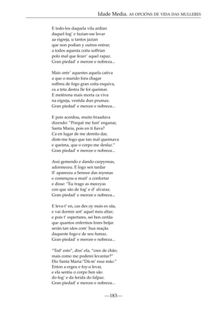 Idade Media. AS OPCIÓNS DE VIDA DAS MULLERES
E todo-los daquela vila ardian
daquel fog’ e fazian-sse levar
aa eigreja, u tantos jazian
que non podian y outros entrar;
a todos aquesta coita soffrian
polo mal que fezer’ aquel rapaz.
Gran piedad’ e mercee e nobreza...
Mais ontr’ aquestes aquela cativa
a que o marido fora chagar
soffreu de fogo gran coita esquiva,
ca a teta destra lle foi queimar.
E metérona mais morta ca viva
na eigreja, vestida dun prumaz.
Gran piedad’ e mercee e nobreza...
E pois acordou, muito braadava
dizendo: ”Porqué me fust’ enganar,
Santa Maria, pois en ti ﬁava?
Ca en lugar de me dereito dar,
diste-me fogo que tan mal queimava
e queima, que o corpo me desfaz.”
Gran piedad’ e mercee e nobreza...
Assi gemendo e dando carpynnas,
adormeceu. E logo sen tardar
ll’ apareceu a Sennor das reynnas
e començou-a muit’ a confortar
e disse: ”Eu trago as meezyas
con que sâo de fog’ e d’ alvaraz.
Gran piedad’ e mercee e nobreza...
E leva-t’ en, cas des oy mais es sâa,
e vai dormir ant’ aquel meu altar;
e pois t’ espertares, sei ben certâa
que quantos enfermos fores beijar
serán tan sâos com’ hua maçâa
daqueste fogo e de seu fumaz.
Gran piedad’ e mercee e nobreza...
“Tod’ esto”, diss’ ela, “creo de châo;
mais como me poderei levantar?”
Diz Santa Maria:”Dá-m’ essa mâo.”
Enton a ergeu e foy-a levar,
e ela sentiu o corpo ben sâo
do fog’ e da ferida do falpaz.
Gran piedad’ e mercee e nobreza...

—183—

 
