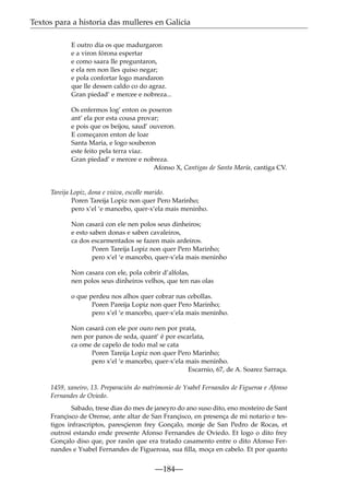 Textos para a historia das mulleres en Galicia
E outro dia os que madurgaron
e a viron fórona espertar
e como saara lle preguntaron,
e ela ren non lles quiso negar;
e pola confortar logo mandaron
que lle dessen caldo co do agraz.
Gran piedad’ e mercee e nobreza...
Os enfermos log’ enton os poseron
ant’ ela por esta cousa provar;
e pois que os beijou, saud’ ouveron.
E começaron enton de loar
Santa Maria, e logo souberon
este feito pela terra viaz.
Gran piedad’ e mercee e nobreza.
Afonso X, Cantigas de Santa María, cantiga CV.

Tareija Lopiz, dona e viúva, escolle marido.
Poren Tareija Lopiz non quer Pero Marinho;
pero x’el ‘e mancebo, quer-x’ela mais meninho.
Non casará con ele nen polos seus dinheiros;
e esto saben donas e saben cavaleiros,
ca dos escarmentados se fazen mais ardeiros.
Poren Tareija Lopiz non quer Pero Marinho;
pero x’el ‘e mancebo, quer-x’ela mais meninho
Non casara con ele, pola cobrir d’alfolas,
nen polos seus dinheiros velhos, que ten nas olas
o que perdeu nos alhos quer cobrar nas cebollas.
Poren Pareija Lopiz non quer Pero Marinho;
pero x’el ‘e mancebo, quer-x’ela mais meninho.
Non casará con ele por ouro nen por prata,
nen por panos de seda, quant’ é por escarlata,
ca ome de capelo de todo mal se cata
Poren Tareija Lopiz non quer Pero Marinho;
pero x’el ‘e mancebo, quer-x’ela mais meninho.
Escarnio, 67, de A. Soarez Sarraça.
1459, xaneiro, 13. Preparación do matrimonio de Ysabel Fernandes de Figueroa e Afonso
Fernandes de Oviedo.
Sabado, trese dias do mes de janeyro do ano suso dito, eno mosteiro de Sant
Françisco de Orense, ante altar de San Françisco, en presença de mi notario e testigos infrascriptos, paresçieron frey Gonçalo, monje de San Pedro de Rocas, et
outrosí estando ende presente Afonso Fernandes de Oviedo. Et logo o dito frey
Gonçalo diso que, por rasón que era tratado casamento entre o dito Afonso Fernandes e Ysabel Fernandes de Figueroaa, sua ﬁlla, moça en cabelo. Et por quanto

—184—

 