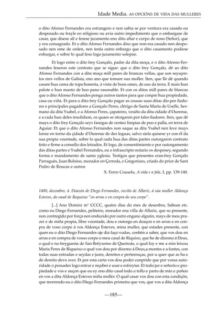 Idade Media. AS OPCIÓNS DE VIDA DAS MULLERES
o dito Afonso Fernandes era estrangero e non sabia se por ventura era casado ou
desposado ou frayle eo religioso ou avia outro impedimento que o embargase de
casar, que disese alí e fesese juramento eno dito altar e corpo de noso (Señor), que
y era consagrado. Et o dito Afonso Fernandes diso que non era casado nen desposado nen ome de orden, nen tenía outro enbargo que o dito casamento podiese
enbargar, e sobre lo qual feso logo juramento solepne.
Et logo entre o dito frey Gonçalo, padre da dita moça, e o dito Afonso Fernandes feseron este contrato que se sigue: que o dito frey Gonçalo, dé ao dito
Afonso Fernandes con a dita moça mill pares de brancas vellas, que son seysçentos mrs vellos de Galisia, eno ano que tomare sua moller. Iten, que lle dé quando
casare hua cama de ropa honesta, á vista de boos omes, de uso da terra. E mais hun
palote e hun manto de boo pano rasonable. Et con os ditos mill pares de blancas
que o dito Afonso Fernandes ponga outros tantos para que conpre hua propiedade,
casa ou viña. Et para o dito frey Gonçalo pagar as cousas suso ditas dío por ﬁadores e principales pagadores a Gonçalo Peres, clérigo de Santa María de Uselle, hermano da dita Ysabel, e a Afonso Peres, çapateiro, vesiño da dita cidade d’Ourense,
e a cada hun deles insolidum, os quaes se otorgaron por tales ﬁadores. Iten, que dé
mays o dito frey Gonçalo seys fanegas de centeo limpias de poo e palla, en terra de
Aguiar. Et que o dito Afonso Fernandes non saque aa dita Ysabel nen leve mays
lonxe en torno da çidade d’Ourense de des leguas, salvo siela quisese yr con él da
sua propia voontade, sobre lo qual cada hua das ditas partes outorgaron contrato
feito e ﬁrme a consello dos letrados. Et logo, de consentimiento e por outorgamento
das ditas partes e Ysabel Fernandes, eu o infrascripto notario os desposey, segundo
forma e mandamento de santa yglesia. Testigos que presentes eran:frey Gonçalo
Parragués, Juan Bolsino, morador en Çerreda, e Gregorians, criado do prior de Sant
Pedro de Roucas e outros
X. Ferro Couselo, A vida e a fala, I, pp. 139-140.

1400, decembro, 4. Doazón de Diego Fernandes, veciño de Allariz, á súa muller Aldonça
Esteves, do casal de Requeixo “en arras e en conpra do seu corpo”.
[...] Ano Domini mº CCCC, quatro días do mes de desenbro, Sabean etc.
como eu Diego Fernandes, peliteiro, morador ena villa de Allariz, que so presente,
non contregido por força nen enduzido por outro engano alguún, mays de meu prazer e de miña propia, libre voontade, dou e outorgo en doaçon e en arras e en conpra de voso corpo á vos Aldonça Esteves, mina muller, que estades presente, con
quen eu o dito Diego Fernandes oje dia faço vodas, conbén a saber, que vos dou en
arras e en compra de vosso corpo o meu casal de Riquixo, que he de dízemo á Deus,
o qual e na freyguesía de San Bréyxemo de Queiroás, o qual foy e me a min leixou
María Peres de Riqueixo o qual vos dou por dízemo á Deus,a montes e a fontes, con
todas suas entradas e seydas e jures, dereitos e perteensças, por u quer que as ha e
de dereito deva aver. Et por esta carta vos dou poder conprido que por vossa autoridade o possades logo entrar e reçeber e usar e esfroytar. Et todo jur e señorío e propiedade e vos e auçon que eu ey eno dito casal todo o tollo e parto de min e poñoo
en vos a dita Aldonça Esteves miña moller. O qual casar vos dou con esta condiçón,
que morrendo eu o dito Diego Fernandes primeiro que vos, que vos a dita Aldonça

—185—

 