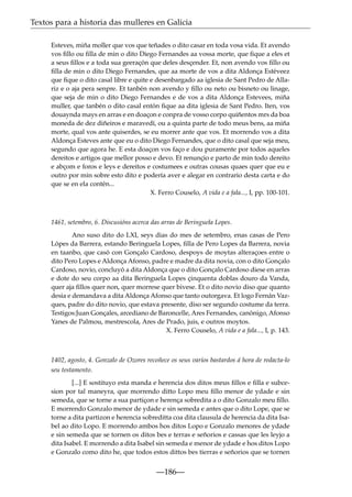 Textos para a historia das mulleres en Galicia
Esteves, miña moller que vos que teñades o dito casar en toda vosa vida. Et avendo
vos ﬁllo ou ﬁlla de min o dito Diego Fernandes aa vossa morte, que ﬁque a eles et
a seus ﬁllos e a toda sua geeraçón que deles desçender. Et, non avendo vos ﬁllo ou
ﬁlla de min o dito Diego Fernandes, que aa morte de vos a dita Aldonça Estéveez
que ﬁque o dito casal libre e quite e desenbargado aa iglesia de Sant Pedro de Allariz e o aja pera senpre. Et tanbén non avendo y ﬁllo ou neto ou bisneto ou linage,
que seja de min o dito Diego Fernandes e de vos a dita Aldonça Estevees, miña
muller, que tanbén o dito casal entón ﬁque aa dita iglesia de Sant Pedro. Iten, vos
douaynda mays en arras e en doaçon e conpra de vosso corpo quiñentos mrs da boa
moneda de dez diñeiros e maravedí, ou a quinta parte de todo meus bens, aa miña
morte, qual vos ante quiserdes, se eu morrer ante que vos. Et morrendo vos a dita
Aldonça Esteves ante que eu o dito Diego Fernandes, que o dito casal que seja meu,
segundo que agora he. E esta doaçon vos faço e dou puramente por todos aqueles
dereitos e artigos que mellor posso e devo. Et renunçio e parto de min todo dereito
e abçom e foros e leys e dereitos e costumees e outras cousas quaes quer que eu e
outro por min sobre esto dito e podería aver e alegar en contrario desta carta e do
que se en ela contén...
X. Ferro Couselo, A vida e a fala..., I, pp. 100-101.

1461, setembro, 6. Discusións acerca das arras de Beringuela Lopes.
Ano suso dito do LXI, seys dias do mes de setembro, enas casas de Pero
Lópes da Barrera, estando Beringuela Lopes, ﬁlla de Pero Lopes da Barrera, novia
en taanbo, que casó con Gonçalo Cardoso, despoys de moytas alteraçoes entre o
dito Pero Lopes e Aldonça Afonso, padre e madre da dita novia, con o dito Gonçalo
Cardoso, novio, concluyó a dita Aldonça que o dito Gonçalo Cardoso diese en arras
e dote do seu corpo aa dita Beringuela Lopes çinquenta doblas douro da Vanda,
quer aja ﬁllos quer non, quer morrese quer bivese. Et o dito novio diso que quanto
desia e demandava a dita Aldonça Afonso que tanto outorgava. Et logo Fernán Vazques, padre do dito novio, que estava presente, diso ser segundo costume da terra.
Testigos:Juan Gonçales, arcediano de Baroncelle, Ares Fernandes, canónigo, Afonso
Yanes de Palmou, mestrescola, Ares de Prado, juis, e outros moytos.
X. Ferro Couselo, A vida e a fala..., I, p. 143.

1402, agosto, 4. Gonzalo de Ozores recoñece os seus varios bastardos á hora de redacta-lo
seu testamento.
[...] E sostituyo esta manda e herencia dos ditos meus ﬁllos e ﬁlla e subcesion por tal maneyra, que morrendo ditto Lopo meu ﬁllo menor de ydade e sin
semeda, que se torne a sua partiçon e herença sobredita a o dito Gonzalo meu ﬁllo.
E morrendo Gonzalo menor de ydade e sin semeda e antes que o dito Lope, que se
torne a dita partizon e herencia sobreditta coa dita clausula de herencia da dita Isabel ao dito Lopo. E morrendo ambos hos ditos Lopo e Gonzalo menores de ydade
e sin semeda que se tornen os ditos bes e terras e señorios e cassas que les leyjo a
dita Isabel. E morrendo a dita Isabel sin semeda e menor de ydade e hos ditos Lopo
e Gonzalo como dito he, que todos estos dittos bes tierras e señorios que se tornen

—186—

 