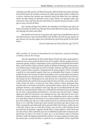 Idade Media. AS OPCIÓNS DE VIDA DAS MULLERES
a Rodrigo meu ﬁllo que hey de Maria Fernandez, ﬁlla de Pedro Fernandes de Soñar.
E morrendo todos sin semeda e menores de ydade que bendan ttodos os dittos bes
e terras e señorios hos tuttores que entonzes foren dos dittos ben con outtorgamento do ditto Abade de Sobrado e Juan Lopez Pardo e de qualquer deles que
estonze for vibo e que hos den por mina alma e de aqueles de que so teudo e veren
que es mays servicio de Deus.
Iten mando entregar hos ttitulos dos beneﬁcios de Pallares que foron de
Pedro Fernandez de Soñar meu ﬁllo que hey da dita Maria Fernandez, que hos haja
sin embargo dos ditos meus ﬁllos.
Iten declaro por esta ora en que jazo que segun meu entendemento que he
meu ﬁllo Gonzalo, o que cria Juan Oubel, neto de Basco do Vilar he que aquela ora
que dormin con sua may segun meu entendimento quela ﬁcou preñe de min deste
mozo...
Colección diplomática de Galicia Histórica, pp. 176-177.

1469, novembro, 14. Contrato de amancebamento entre Roy Gomez, prateiro de Santiago,
e Catalina, viúva de Pero Françés.
Ano do nasçemento de Noso Señor Jhesu Christo de mill e quatroçentos e
sasenta et nove anos, quatorse dias do mes de novembro. Sabean quantos este contrauto de yguala, aviinça e conposiçíon vyren a qual he feyta mediante Noso Señor
Deus, entre nos Roy Gomez prateiro, bisiño da çidade de Santiago, da hua parte, e
eu Catalina Garçia, moller que foy de Pero Françés, defunto, que Deus aja, da outra
parte, a qual aviinça e yguala e conposiçon he de nosas propias e livres voontades
a qual he en esta maneira seginte: Que nos os sobreditos Roy Gomes e Catalina
Garçia bivamos de consuun en todas nosas bidas e non se possa partir nen parta o
tal ajuntamento asy de parte de min o dito Roy Gómez como de parte de min Catalina Garçia ata ﬁn e falesçemento de cada hun de nos e queremos e nos pras que
ao falesçemento de cada hun de nos que todos los bees moveles, ouro, prata, maravedís, roupas de cama e axuares de casa, biños, paños e outros quaesquer bees
moveles que ao tal tempo ouveremos e pesoyremos anbos e dous de consuum en
qualquer maneira e por qualquer rason que seja que ao tal falesçemento de cada
hun de nos se partan de por medio con o tal herdeiro ou herdeiros que do postreiro
de nos ﬁcar a qual partiçon prometemos e nos pras que seja sen error e engano
algun que sobre elo seja feyto e sen enbargo de nos e de cada hun de nos e prometemos e demays queremos e nos pras nos as sobreditas partes conven a saber
eu o dicto Roy Gomes de non leixar a vos a dita Catalina Garcia en toda vosa bida
por outra moller que seja e eu a dita Catalina Garcia eso meesmo prometo de non
leixar a vos o dito Roy Gomes por outro marido nen home que seja en toda vosa
bida e acaesçendo que falesçendo desta presente bida Ynés Gomes, moller de min
o dito Roy Gomes, que eu o dito Roy Gomez case con bos a dita Catalina Garcia
por palavras de presente, segundo mande Deus e Santa Iglesia e ontre tanto que
asy non se faça o dito casamento que nos os sobreditos façamos boa conpanya amigavell hun ao outro e ho outro ao outro, asy e en tal maneira como se fosemos
marido e moller de legitimo matrimonio e boa fe e sen maao engano en todas aquelas cousas que a serviço de Deus e a prol de nos os sobreditos, foren o qual todo

—187—

 