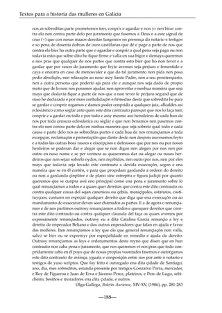 Textos para a historia das mulleres en Galicia
nos as sobreditas parte prometemos teer, conprir e agardar e non yr nen birar contra elo nen contra parte delo per juramento que fasemos a Deus e a este signal de
crus (+) que con nosas maaos dereitas tangemos en presença do notario e testigos
e so pena de dosenta dobras de ouro castillanas que dé e page a parte de nos que
contra elo bier ha outra parte que o agardar e conprir a qual pena seja paga ou non
todavia esto que sobre dito he ﬁque ﬁrme e valla en sua bigor e demays queremos
e nos pras que qualquer de nos partes que contra esto bier que ho non tever e a
gardar que por rason do juramento que feyto avemos seja perjuro e fementido e
caya e encorra en caso de menosvaler e que do tal juramento non pida nen posa
pedir absoliçón, nen relaxaçón ao noso moy Santo Padre, nen a seu penetençiario,
nen a outra persona que poderío aja para elo e aunque nos seja dado de propio
moto que de lo non nos posamos ajudar, nen aproveitar e nenhua maneira que seja
mays que dodavía ﬁque a parte de nos que o non tever fe perjuro segund que de
suso he declarado e por mais conbalidaçón e ﬁrmedue desto que sobredito he para
se gardar e conprir rogamos e damos poder conprido a qualquer juiz, allcaldes asi
eclesiástico como seglar ante quen este dito contrauto paresçer que nos lo faça teer,
conprir e a gardar en todo e por todo e assy mesmo aos heredeiros de cada hun de
nos por toda çensura eclesiástica ou seglar e que non benamos nen pasemos contra elo nen contra parte delo en ninhua maneira que seja sobrelo qual todo e cada
causa e parte delo nos as sobreditas partes e cada hua de nos renunçiamos a toda
excepçon, reclamaçón e protestaçión que dante desto nen despois ouvesemos feyto
e a todas las outras boas rasoos e eixeepçoos e defensoos que por nos ou por nosos
herdeiros se poderan dar e alegar que se non digan nen alegen por nos nen por
outro en noso nome e se per ventura as queseremos dar ou alegar ou nosos herdeiros que non sejan sobrelo oydos, nen reçebidos, nen outro por nos, nen por eles
mays que todavia seja levado este contrauto a devida exsecuçón, segon e ena
maneira que se en él contén, e para que proçedam gardando a ordeen do dereito
ou non a gardando çinpliter e de plano sine estrepitu e ﬁgura judiçii por quanto
queremos que se cunpra assi eno prinçipal como ena pena e juramento sobre lo
qual renunçiamos a todos e a quaes quer dereitos que contra este dito contrauto ou
contra qualquer cousa del sejan canenicos ou çebiis, moniçipales, estatutos, costituyçoos, custums en espeçial qualquer dereito que diga que ena exsecuçón ou ao
mandamanto do exsecutar deven seer chamados as partes. E a de agora o renunçiamos e de nos partimos outrosy renunçiamos a todos e quesquer dereitos que conrtra este dito contrauto ou contra qualquer clausula del faça os quaes avemos por
expresamente renunçiados, outrosy eu a dita Catalina Garcia renunçio a ley e
dereito do enperador Beliano e dos outros enperadores que falan en ajuda e favor
das molleres. Iten renunçiamos a ley que dis que general renunçiaçón non valla,
salvo se bier ou se expremyr por espeçielidade en remedio e ajuda do dereito.
Outrosy renunçiamos as leys e ordenamentos deste reyno que disen que en hun
contrauto non caba pena e juramento, que nos queremos et nos pras que todo conpridamente caba en él poys que de nosas propias voontades fasemos e outorgamos
este dito contrauto de aviinça, yguala e conposiçón entre nos por ante o notario e
testigos de yuso scriptos. Que foy feito e outorgado ena dita çidade de Santiago,
ano, dia, mes sobreditos, estando presente por testigos Gonzalvo Porra, mercader,
e Roy de Figueroa e Juan de Erva e Jácomo Perez, plateiros, e Pero de Lugo, sebicheiro, besiños e moradores ena dita çidade, e outros.
Olga Gallego, Boletín Auriense, XIV-XV, (1986), pp. 281-283

—188—

 