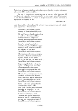 Idade Media. AS OPCIÓNS DE VIDA DAS MULLERES
Ó reﬂexionar sobre a paternidade e a maternidade, Afonso X explica as razóns polas que os
pais e as nais deben cria-los seus ﬁllos.
La una es movimiento natural, porque se mueven todas las cosas del
mundo, a criar e guardar lo que nasce dellas. La otra es, por razon del amor que
an con ellos naturalmente. La tercera es, porque todos los derechos tenporales e
espirituales se acuerdan en ello.
Partida IV, 19, 2.
María ﬁxo concibir a unha muller estéril; sobrevive logo a morte do neno e, ante os insistentes rogos da nai, a Virxe resucítao.
Santa Maria pod’enfermos guarir
quando xe quiser, e mortos resorgir.
Na que Deus seu Sant’Esperit’enviou,
e qua forma d’ome en ela ﬁllou,
non é maravilla se del gannou
vertude per que podess’esto comprir.
Santa Maria pod’enfermos guarir...
Prend’un miragr’aquesta Reya
santa fez mui grand’ e hûa mesquya
moller, que con coita de que manya
era, foi a ela un ﬁllo pedir.
Santa Maria pod’enfermos guarir...
Chorando dos ollos mui de coraçon,
lle diss’:”Ai Sennor, oe mia oraçon,
e por ta mercee un ﬁllo baron
me dá, con que goy’ e te possa servir.”
Santa Maria pod’enfermos guarir...
Log’o que pediu lle foi outorgado,
e pois a seu tenp’aquel ﬁllo nado
que a Santa Maria demandado
ouve, ca lle non quis eno don falir.
Santa Maria pod’enfermos guarir...
Ma o meny’,a pouco pois que naceu,
dûa forte fever mui cedo morreu;
mas a madre per poucas ensandeceu
por el, e sas faces ﬁllou-ss’a carpir.
Santa Maria pod’enfermos guarir...
Enton a cativa con gran quebranto
ao môesteir’o levou e ant’o
altar o pos, fazendo tan gran chanto,
que toda-las gentes fez a ssi vîir.
Santa Maria pod’enfermos guarir...
E braando començou a dizer:
“Santa Maria, que me fuste fazer
en dar-m’este ﬁll’e logo mio toller,
por que non podesse con ele goyr?
Santa Maria pod’enfermos guarir...

—189—

 