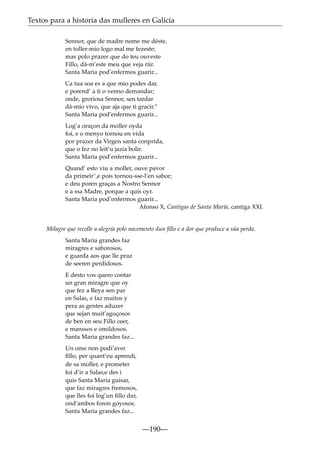 Textos para a historia das mulleres en Galicia
Sennor, que de madre nome me déste,
en toller-mio logo mal me fezeste;
mas polo prazer que do teu ouveste
Fillo, dá-m’este meu que veja riir.
Santa Maria pod’enfermos guarir...
Ca tua soa es a que mio podes dar,
e porend’ a ti o venno demandar;
onde, groriosa Sennor, sen tardar
dá-mio vivo, que aja que ti gracir.”
Santa Maria pod’enfermos guarir...
Log’a oraçon da moller oyda
foi, e o menyo tornou en vida
por prazer da Virgen santa conprida,
que o fez no leit’u jazia bolir.
Santa Maria pod’enfermos guarir...
Quand’ esto viu a moller, ouve pavor
da primeir’,e pois tornou-sse-l’en sabor;
e deu poren graças a Nostro Sennor
e a ssa Madre, porque a quis oyr.
Santa Maria pod’enfermos guarir...
Afonso X, Cantigas de Santa María, cantiga XXI.

Milagre que recolle a alegría polo nacemento dun ﬁllo e a dor que produce a súa perda.
Santa Maria grandes faz
miragres e saborosos,
e guarda aos que lle praz
de seeren perdidosos.
E desto vos quero contar
un gran miragre que oy
que fez a Reya sen par
en Salas, e faz muitos y
pera as gentes aduzer
que sejan muit’aguçosos
de ben en seu Fillo ceer,
e manssos e omildosos.
Santa Maria grandes faz...
Un ome non podi’aver
ﬁllo, per quant’eu aprendi,
de sa moller, e prometer
foi d’ir a Salas;e des i
quis Santa Maria guisar,
que faz miragres fremosos,
que lles foi log’un ﬁllo dar,
ond’ambos foron goyosos.
Santa Maria grandes faz...

—190—

 
