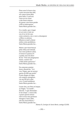Idade Media. AS OPCIÓNS DE VIDA DAS MULLERES
Dous anos lo foron criar;
e pois moveron ben dali,
seu camyo foron ﬁllar
pera Salas. E ynd’assi
viron un rio correr
e eles foron coitosos
de passar; mas foron perder
o ﬁll’os malavegosos.
Santa Maria grandes faz...
Ca a madre, que o trager
en un rocin y’ante ssi,
con el no rio foi caer,
como contaron a mi, e ouve a desanparar
o ﬁllo;e os astrosos
ﬁllaron-se muit’a chorar
ambos come perdidosos.
Santa Maria grandes faz...
Muito o per foron buscar
pelas ribas,com’entendi,
mas nono poderon achar,
et tornar-se quisera d’i
o padre; mas ela dizerlle foi: ”Pois non preguiçosos
fomos, vaamos seer
a Salas desto queixosos.”
Santa Maria grandes faz...
No camynno semeter
foron, dizend’ela: ”A ti
vou, Virgen, que mi acorrer
queras do ﬁllo que perdi.”
E pois chegou ao logar,
con sospiros amargosos,
viu seu ﬁll’ant’o altar
vivo. E muit’omildosos
Santa Maria grandes faz...
Loores deu, seu Deus m’ampar,
aa Virgen. “Ca recebi”,
diss’ela, “o que demandarte fui sempr’, e nunca fali;
e poren querrei retraer
ontr’os teus mui grosiosos
miragres e fazer saber
este dos maravillosos.”
Santa Maria grandes faz...
Afonso X, Cantigas de Santa María, cantiga CLXXI.

—191—

 