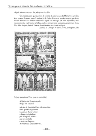 Textos para a historia das mulleres en Galicia
Alegría polo nacemento e dor pola perda dun ﬁllo.
Un matrimonio, que despois de solicita-la intercesión de María tivo un ﬁllo,
leva o neno de dous anos ó santuario de Salas. Ó cruzar un río, o neno que ía en
brazos da súa nai e ambos sobre unha egua, cae na auga. Os pais, apenados, búscano sen éxito e diríxense a Salas, onde, ó entraren no santuario, encontran ó seu
ﬁllo. Moi alegres, loan á Virxe e dan a coñecer a todos o milagre.
Afonso X, Cantigas de Santa María, cantiga CLXXI.

Prégase a axuda da Virxe para un parto fácil.
A Madre de Deus onrrada
chega sen tardada
u é con fe chamada.E un miragre disto
direi que fez a groriosa
Madre de Jhesu Cristo
a Reya mui piadosa,
por hûa jude’ astrosa
que era coitada
e a morte chegada.
A Madre de Deus onrrada...

—192—

 