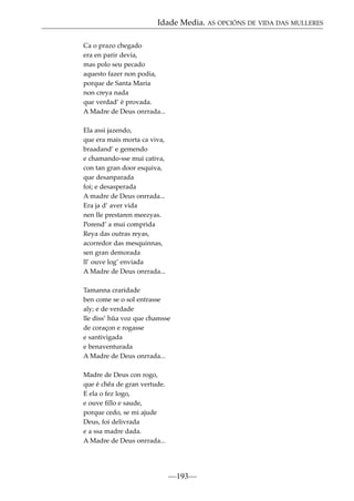 Idade Media. AS OPCIÓNS DE VIDA DAS MULLERES
Ca o prazo chegado
era en parir devia,
mas polo seu pecado
aquesto fazer non podia,
porque de Santa Maria
non creya nada
que verdad’ é provada.
A Madre de Deus onrrada...
Ela assi jazendo,
que era mais morta ca viva,
braadand’ e gemendo
e chamando-sse mui cativa,
con tan gran door esquiva,
que desanparada
foi; e desasperada
A madre de Deus onrrada...
Era ja d’ aver vida
nen lle prestaren meezyas.
Porend’ a mui comprida
Reya das outras reyas,
acorredor das mesquinnas,
sen gran demorada
ll’ ouve log’ enviada
A Madre de Deus onrrada...
Tamanna craridade
ben come se o sol entrasse
aly; e de verdade
lle diss’ hûa voz que chamsse
de coraçon e rogasse
e santivigada
e benaventurada
A Madre de Deus onrrada...
Madre de Deus con rogo,
que é chêa de gran vertude.
E ela o fez logo,
e ouve ﬁllo e saude,
porque cedo, se mi ajude
Deus, foi delivrada
e a ssa madre dada.
A Madre de Deus onrrada...

—193—

 