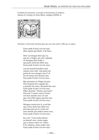 Idade Media. AS OPCIÓNS DE VIDA DAS MULLERES
O ámbito do nacemento, reservado exclusivamente ás mulleres.
Afonso X, Cantigas de Santa María, cantiga LXXXIX, d.

Solicítase a intercesión mariana para que non naza morto o ﬁllo que se espera.
Fazer pode d’outri vive-los seus
ﬁllos aquela que Madr’ é de Deus.
Dest’ un miragre direi que o’y,
que fez a Virgen, per com’ aprendi,
en Saragoça dûa moller y
que paria morto-los ﬁllos seus.
Fazer pode d’outri vive-los seus...
con seu marido barallava mal
muitas vezes sobr’ este preito tal;
poren de cera omagen, non d’ al,
fez de menyo dos dyeiros seus,
Faez pode d’outri vive-los seus...
Que prometeu aa Virgen de prez.
Pero tal parto tres vegadas fez;
e quando vêo outro, chorando dos seus
Fazer pode d’outri vive-los seus...
Ollos, dizendo: ”Sennor, que farey?
Pois este’ é morto, nunca vivirey
con meu marido; mas a ti yrei
que a teu Fillo rogues que dos seus
Fazer pode d’outri vive-los seus...
Miragres mostre por ti, ca sei ben
que o fará, desto non dulto ren;
pois faça esto por ti, ca ben ten
meu marido que ambos somos seus,
Fazer pode d’outri vive-los seus...
Eu e ele.” E tan muito chorou
en dizend’ esto, e tanto rogou
que o menyo enton viv’ achou.
E fez chamar y dous omêes seus
Fazer pode d’outri vive-los seus...

—195—

 