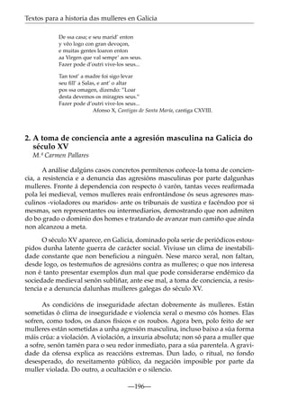 Textos para a historia das mulleres en Galicia
De ssa casa; e seu marid’ enton
y vêo logo con gran devoçon,
e muitas gentes loaron enton
aa Virgen que val sempr’ aos seus.
Fazer pode d’outri vive-los seus...
Tan tost’ a madre foi sigo levar
seu ﬁll’ a Salas, e ant’ o altar
pos ssa omagen, dizendo: ”Loar
desta devemos os miragres seus.”
Fazer pode d’outri vive-los seus...
Afonso X, Cantigas de Santa María, cantiga CXVIII.

2. A toma de conciencia ante a agresión masculina na Galicia do
século XV
M.ª Carmen Pallares
A análise dalgúns casos concretos permítenos coñece-la toma de conciencia, a resistencia e a denuncia das agresións masculinas por parte dalgunhas
mulleres. Fronte á dependencia con respecto ó varón, tantas veces reaﬁrmada
pola lei medieval, vemos mulleres reais enfrontándose ós seus agresores masculinos -violadores ou maridos- ante os tribunais de xustiza e facéndoo por si
mesmas, sen representantes ou intermediarios, demostrando que non admiten
do bo grado o dominio dos homes e tratando de avanzar nun camiño que aínda
non alcanzou a meta.
O século XV aparece, en Galicia, dominado pola serie de periódicos estoupidos dunha latente guerra de carácter social. Viviuse un clima de inestabilidade constante que non beneficiou a ninguén. Nese marco xeral, non faltan,
desde logo, os testemuños de agresións contra as mulleres; o que nos interesa
non é tanto presentar exemplos dun mal que pode considerarse endémico da
sociedade medieval senón subliñar, ante ese mal, a toma de conciencia, a resistencia e a denuncia dalunhas mulleres galegas do século XV.
As condicións de inseguridade afectan dobremente ás mulleres. Están
sometidas ó clima de inseguridade e violencia xeral o mesmo cós homes. Elas
sofren, como todos, os danos físicos e os roubos. Agora ben, polo feito de ser
mulleres están sometidas a unha agresión masculina, incluso baixo a súa forma
máis crúa: a violación. A violación, a inxuria absoluta; non só para a muller que
a sofre, senón tamén para o seu redor inmediato, para a súa parentela. A gravidade da ofensa explica as reaccións extremas. Dun lado, o ritual, no fondo
desesperado, do rexeitamento público, da negación imposible por parte da
muller violada. Do outro, a ocultación e o silencio.
—196—

 