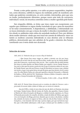 Idade Media. AS OPCIÓNS DE VIDA DAS MULLERES
Fronte a estes polos opostos, e se cadra un pouco esquemático, impórtanos, como diciamos, subliña-la riqueza da realidade; poñer de manifesto actitudes que poderían considerarse, en certo sentido, intermedias, pero que son,
no fondo, profundamente diferentes, porque nacen ante todo da conciencia,
individual e social, da inxustiza cometida contra a muller agredida polo home.
Sen ningunha dúbida, os feitos que imos expor son excepcionais; son
aqueles que conﬁrman as regras dunha sociedade na que o peso do masculino
se fai notar constantemente. A dependencia, a debilidade, a inferioridade son
os trazos dominates con que a imaxe da muller é ofrecida á mentalidade colectiva desde os ambientes máis cultos da sociedade medieval. Pero, por debaixo
desta muller abstracta -aínda que non irreal nin carente de inﬂuencia- imos ver
tamén as mulleres concretas defendendo os seus dereitos ante os tribunais
públicos, demostrando que non admiten de bo grado o dominio dos homes,
camiñando cara á meta aínda non alcanzada.

Selección de textos
1441, abril, 12. Violacións das que se acusa a Ruy de Sandoval.
... Que forçou hua moça virgen en cabelo e dormío con ela por força,
andando ela en hua viña de sua ama Elvira Dias, muller que foy de Afonso Rodrigues das Camoyras, a qual moça viña con ela... Iten, a quatro dias de abril dormío
por força et contra dereito con Maria Patiña, por engano, e levou Tareija Nunes á
sua casa, et des que lle çarrou a porta da rúa et que os ençarrou anbos en sua casa,
de Tareija Nunes, que está aos Fornos, et que lle derrubou as toucas e que a deitou
eno tarreo, et que a non quiso leixar ata que lle jurou que fose dormir con él a outra
casa. Et a dita Maria Patina así o dou por querella a meestre Fernando e a Meendo
de Seabra, a XII de abril de XLI. Testemuyas: Afonso e Johán e Gonçalvo, omes de
os juises, e Garçia Fernandes de Cobreiros.
X. Ferro Couselo, A vida e a fala…, II, pp. 268-269.

1458, abril, 29. Tareija Gómez denuncia ante os rexedores da cidade de Ourense e ante o
procurador da mesma cidade a Johán de Noboa, por un intento de violación.
Ano de LVIII, a viinte et nove dias do mes de abril, en Ourense, ena praça
do Canpo, Tareija Gomes, ﬁlla de Gomes do Toyllo, deu querella a Vaasco Gomes
et Martin do Cabo et Gonçalvo de Reqeixo e a Johán Cortydo, rejedores, et a Nuno
d’Ousende procurador do conçello, de Johán, criado de Johán de Nóboa, que agora
vive con Gonçalvo da Beiga, provisor, disendo que en como o dia donte, a médeo
dia, estando ela mansa et segura no Seixo, cabo da viña de Roy Gomes e de Roy
Gonçalves, e non fasendo mal nen nojo a persoa algúa, por que mal devese reçeber, que o dito Johán aderençara a ella et que a tomara por los cabellos e a leva

—197—

 