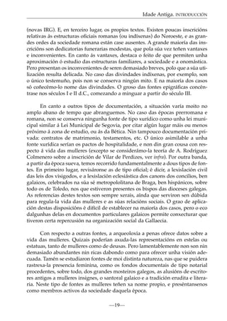 Idade Antiga. INTRODUCCIÓN
(novas IRG). E, en terceiro lugar, os propios textos. Existen poucas inscricións
relativas ás estructuras oﬁciais romanas (ou indíxenas) do Noroeste, e as grandes ordes da sociedade romana están case ausentes. A grande maioría das inscricións son dedicatorias funerarias modestas, que pola súa vez teñen vantaxes
e inconvenientes. En canto ás vantaxes, destaca o feito de que permiten unha
aproximación ó estudio das estructuras familiares, a sociedade e a onomástica.
Pero presentan os inconvenientes de seren demasiado breves, polo que a súa utilización resulta delicada. No caso das divindades indíxenas, por exemplo, son
o único testemuño, pois non se conserva ningún mito. E na maioría dos casos
só coñecémo-lo nome das divindades. O groso das fontes epigráﬁcas concéntrase nos séculos I e II d.C., comezando a minguar a partir do século III.
En canto a outros tipos de documentación, a situación varía moito no
amplo abano de tempo que abranguemos. No caso das épocas prerromana e
romana, non se conserva ningunha fonte de tipo xurídico como unha lei municipal similar á Lei Municipal de Segovia, por citar algún lugar máis ou menos
próximo á zona de estudio, ou ás da Bética. Nin tampouco documentación privada: contratos de matrimonio, testamentos, etc. O único asimilable a unha
fonte xurídica serían os pactos de hospitalidade, e non din gran cousa con respecto á vida das mulleres (excepto se considerámo-la teoría de A. Rodríguez
Colmenero sobre a inscrición de Vilar de Perdizes, ver infra). Por outra banda,
a partir da época sueva, temos recorrido fundamentalmente a dous tipos de fontes. En primeiro lugar, revisáronse as de tipo oﬁcial; é dicir, a lexislación civil
das leis dos visigodos, e a lexislación eclesiástica dos canons dos concilios, ben
galaicos, celebrados na súa sé metropololitana de Braga, ben hispánicos, sobre
todo os de Toledo, nos que estiveron presentes os bispos das dioceses galegas.
As referencias destes textos son sempre xerais, aínda que serviron sen dúbida
para regula-la vida das mulleres e as súas relacións sociais. O grao de aplicación destas disposicións é difícil de establecer na maioría dos casos, pero o eco
dalgunhas delas en documentos particulares galaicos permite conxecturar que
tiveron certa repercusión na organización social da Gallaecia.
Con respecto a outras fontes, a arqueoloxía a penas ofrece datos sobre a
vida das mulleres. Quizais poderían axuda-las representacións en estelas ou
estatuas, tanto de mulleres como de deusas. Pero lamentablemente non son nin
demasiado abundantes nin ricas dabondo como para ofrecer unha visión adecuada. Tamén se estudiaron fontes de moi distinta natureza, nas que se puidera
rastrexa-la presencia feminina, como os fondos documentais de tipo notarial
procedentes, sobre todo, dos grandes mosteiros galegos, as alusións de escritores antigos a mulleres insignes, o santoral galaico e a tradición erudita e literaria. Neste tipo de fontes as mulleres teñen xa nome propio, e preséntansenos
como membros activos da sociedade daquela época.
—19—

 