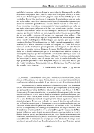 Idade Media. AS OPCIÓNS DE VIDA DAS MULLERES
qual él a ferira con un puñal, por lo qual se arrepentía, et a dita sua moller se sallira
da sua casa, despoys de ferida, avendo mayor temor dél pra o adiante, e se fora a
poer en casa de Pero Lopes da Barrera, regedor e juys da dita çibdade, que él arrepentíndose do mal feito que fesera et propoendo de aqui adiante usar con a dita
sua moller en ben, como Deus e a nossa madre Santa Iglesia manda, rogava e requería aa dita sua moller que se tornase á sua casa a faser vida con él e seus ﬁllos. Et
él que prometía e prometio de non matar nin ferirá con espada nin con puñal nin
con algún, nin con paao peligroso, ni lle dará vida penada, mays que fará vida con
ela,como Deus manda e a nossa madre Santa Iglesia. Et ela que lle seja obediente,
segundo que deve ser moller á seu marido, pero o qual así tener e goardar e obligó
sí a sus bens mobles e rreyses, avidos e por aver, en pena de viinte mill mrs vellos
de moeda vella, a meatade que seja pera don Juan Gonçales, electo da iglesia d’Ourense, e a outra metade pera o dito Pero Lopes, juys. E pera o qual todo ben teer e
goardar o dito Juan Afonso deu consigo por ﬁador e principales pagadores a Goterre Gonçales d’Allaris, escudeiro, morador en Mesquita, e a Gomes de Ramoyn,
mercador, vesiño de Ourense, que era presente, e se otorgaron por tales ﬁadores
así a todo lo susodito como aa dita pena. E mays o dito Nuno Gonçález sallío por
ﬁador por la dita Elvira Rodrigues que ela lle será obediente e servente en todas as
cousas justas, segundo que deve faser moller á seu marido, sobreo qual o dito Juan
Afonso e os ditos ﬁadores mandaron faser a mí Garçía Fernandes, canónigo e notario, hua obligación, a mays forte e ﬁrme que faser poder á consello de letrados. Testigos que foron presentes: o señor don Juan Gonçales de Deza, eleto da dita iglesia, Fernán Gonçáles de Ramoyn, raçoeyro ena dita iglesia, e Dieg’Ares de Maçaria, morador en—-, e outros.
X. Ferro Couselo, A vida e a fala…, I, pp. 144-145.

1434, novembro, 1. Pero de Montes realiza, ante o notario da cidade de Pontevedra, un contrato de perdón, dirixido á súa esposa Tareixa Montes, que se ausentara do domicilio conxugal e cometera adulterio, a condición de que volva con el antes do próximo mes de abril.
O primeiro dia do mes de novembro. Sabean todos que eu Pero de Montes,
natural do moesteiro de Santa Maria d’Asiveiro que soo presente, quero et outorgo
que por quanto vos Tareija de Montes mîa moller, ﬁlla de Juan Branco et de Moor
Gomes sua moller, que sodes absente, vos absentastes de mîa casa et poder sen meu
mandado et liçençia a outra parte a donde vos quisestes, por lo qual vos non queredes tornar a mia casa et poder, nen eso mesmo ousades de andar seguramente
por la terra donde sodes natural, nen paresçer ante mî nen lugar donde eu de vos
aja notiçia et parte de vos posa costrenjer por rigor de dereito, reçeando vos que
por lo dito absentamento que ay fezestes que eu vos queira demandaret acusar por
rason que avedes cometido pecado de adulterio; por ende eu o dito Pero de Montes que asi soo presente, non costrengudo por força nen por engano rescebido, mas
de mîa livre et propia voontade et por lo amor de Deus, perdoo a vos a dita de Montes mîa moller, que sodes absente asi como se fosedes presente, todo erro et mal et
dano et interese que eu resçebese et ouvese por rason do dito absentamento que
asi fezestes, et eso mesmo todo pecado de adulterio que vos fezesedes et cometesedes et fezestes et cometestes des lo tenpo que sodes mîa moller et comigo casastes ata este presente dia et que fezerdes et cometerdes, o que Deus non queira,

—199—

 