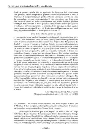 Textos para a historia das mulleres en Galicia
desde oje que esta carta he feita ata o primeiro dia do mes de abril primeiro que
ven, que seera en este ano primeiro que verra de mill et quatroçentos et trinta et
cinco anos et qualquer copulaçon que fezesedes ou fezestes ou feserdes ata o dito
dia con qualquer persona en meu perjuiso. Et para esto asi seer mas ﬁrme, vos a
dita Tareija de Montes ata o dito primeiro dia de abril avedes de vîir aa iglesia de
San Migell de Carvalleda, et desde que ende fordes fasermo a saber para que vos
et eu falemos en hûu seguramente et conçertandonos para que en hûun façamos
nosa vivenda, asi como por Deus et por dereito somos obligados de nos faser maridança segundo manda Deus et Santa Iglesia et non nos //
(roto de 6-7 liñas no comezo do folio)
et eu como dito he de boo (roto) vos perdoo et dou por livre et quita, para qui et
por ante Deus, de todo mal, dano, pecado et copulaçon et adulterio que vos cometestes et fezestes et cometerdes et feserdes en meu perjuiso ata o dito primeiro dia
de abril, et prometo et outorgo aa boa fe de Deus ter sen mao engâno et por juramento que ende faço en este sinal de crus en lugar de santos avangeos, que eu que
vos lo teña et conpra et agarde asi, et que en publico nen scondido vos nen beña
nen pase, por min nen por outro, contra elo nen contra parte delo, et demais concertandonos êna dita vivenda que, sen enbargo do sobre dito, vos faça maridança
do corpo et do aver ben et lealmente asi como marido a moller et por la via et forma
que manda Deus et Santa Iglesia, et non no teendo et conprindo en todo asi et yndo
et pasando contra elo, que eu seja enfames et fe perjuro, et me costamio(?) de non
ser de tal pecado asolto salvo por noso señor o papa; et demais que eu de e page
por pena en nome de interese a vos a dita Maria de Montes dosentos froliins de
ouro do cuño de Aragon, et apena pagada ou non que senpre este contrabto este
ﬁrme, sobre lo qual renunçio as leis do dereito, dolo, engano, medo, força, endusimento et a todas las outras et dereitos canonicos et cevils et impereaas et reaas de
que me eu ou outro por min pudeiramos ajudar para contra esto que dito he vîir,
que quero et outorgo que me non vallan nen sejamos sobrelo nen sobre parte delo
oydos nen resçebidos en juisio nen fora del; et por que esto seja çerto outorgey ende
este contrabto de perdon ante o notario et testemoyas de juso scriptas. Que foi
outorgado na villa dePontevedra, ano, dias, mes sobre ditos. Testemoyas que foron
presentes, Afonso Soares caldeirerio morador êna dita villa et Garçia Corto et
Gomes Ares moradores en Ribadavia et Gil Martines clerigo de San Justo d’Avion
et outros.
A. Rodríguez González e J. Armas Castro,
Minutario notarial de Pontevedra (1433-1435), pp. 150-151.

1457, setembro, 12. En audiencia pública ante Vasco Pérez, rector da igrexa de Santo Tomé
de Maside, e de Joan Gonçalves, notario público, presentan unha petición de anulación
matrimonial por mutuo consenso Lopo Nunes e Tareija Lourença.
Enno lugar de Parrazia que he en fregesia de Santo Andre de Canpo
Redondo da dioçese dourense dia lues doze dias do mes de setenbro anno do naçemento do noso Sennor Ihesu Cristo de mill e quatroçentos e çinqoeenta e sete annos
seendo ende sentado en abudiençea publica Vaasco Peres clerigo reytor da iglesia
de Santome de Maside vigario e lugar tenente por onrado descreto varon don Fernan Anes Rapado arçediano do arçedianadego de Castella enna iglesia dourensee

—200—

 