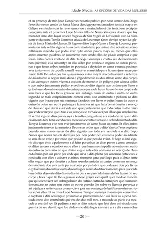 Idade Media. AS OPCIÓNS DE VIDA DAS MULLERES
et en presença de min Joan Gonçalves notario publico por noso sennor don Diego
Peres Sarmento conde de Santa Marta dordygeyra endiantado e justiçia mayor en
Galiçea e en todas suas terras e sennorios e merindades et das tests. juso escriptas
pareçeron ante el presentes Lopo Nunes ﬁllo de Nuno Vaasques doseve que foy
morador enno dito lugar doseve fregesia de San Migell de Levosende este da huna
parte et da outra Tareija Lourença criada de Lourenço Yanes clerigo reytor da iglesia de Santa Maria de Llamas. Et logo os ditos Lopo Nunes e Tareyja Lourença presentaron ante o dito vigario huun contrabuto feito por min o dito notario en como
rellatavan dizendo que podia aver oyto annos pouco mays ou menos que elles
anbos ouveran palabras de casamento non sendo elles de ydade conprida e que
foran feitas contra vontade da dita Tareyja Lourença e contra seu defendemento
non querendo ella consentyr en ello salvo por premea e engano de outras personas e que foran anbos juntados en pousada e deytados en cama e nunca poderan
aver juntamento de copulla carnall nen aver consebido para fazeren jeneraçon querendo llella Deus dar por llas quaes razoes avian moyta descordia e mall e se temya
de ao adeante se seguir mais dano e ynpedimento asi das allmas como dos corpos
e das avenças e outros viyren a ocasion de mortes e de peligros por cabusa delles
e que anbos juntamente pedian e pediron ao dito vigario que os dese por livres e
qytos huun do outro e outro do outro para que cada huun fezese de seu corpo e de
seus bees o que les Deus grasiese sen enbargo huun do outro e outro do outro
segundo se mais conpridamente conten enno dito contrabuto e pediron ao dito
vigario que livrase por sua sentença dandoos por livres e quites huun do outro e
outro do outro sen outra prelonga e fazendoo asi que faria ben e dereito e serviço
de Deus e o que devia e adonde non que protestavan que todo outro mall e dano
que ende recreçese que Deus e as justiçias se tornase a el por ello e que concludera.
Et o dito vigario diso que os oya e fezolles pregunta se era verdade de que o dito
casamento fora feito seendo elles menores e contra vontade e defendemento da dita
Tareyja Lourença e se non aver juntamento de carne huun co outro. Et elles anbos
juntamente fezeron juramento a Deus e as ordes que o dito Vaasco Peres reçebera
poendo suas maaos ennas do dito vigario que todo era verdade e o dito Lopo
Nunes que nonca con ela dormyra por non poder nen entendia poder ao adiante
se con ela se vese e por ende que pedian o que pedido avian. Et logo o dito vigario diso que visto o pedemento a el feito por anbas las ditas partes e como coneçian
os ditos errores e ocasioos ontre elles e que huun non inpedia ao outro nen outro
ao outro en contrario do que dizian e que ante elles acabasen en serviço de Deus
cada huun por sua parte por ende que avia o dito pleito por concruso ontre elles e
concludia con elles e asinava e asinou termeno para que llogo para o librar entre
elles segun que por dereito a achase seendo sentado as partes presentes sentença
demandante dou esta carta per sua boca por pallabra que os dava e dou por livres
e qytos huun do outro e outro do outro por razon do dito casamento para que cada
hun delles doje este dito dia en diante para senpre cada huun delles fezese do seu
corpo e bees o que lle Deus grasase e dese graçea e en quall quer modo e maneira
que quisesen viver sen enbargo huun do outro e outro do outro para que huun non
demandase ao outro nen outro ao outro poendo lles sobre sy liçençia perpetua e
asi o julgava sentençeava pronunçiava por sua sentença defenitiba en estes escriptos e por elles. Et os ditos Lopo Nunes e Tareyja Lourença diseron que consentian
e reçebian a dita sentença e prometian e prometeron de o asi fazer su a pena contiuda enno dito contrabuto que era de dez mill mrs. a meatade aa parte e a meatade a voz del rey. Et pediron a min o dito notario que lelo dese asi sinado para
guarda de seu dereito que foy dada enno dito lugar e anno e era e dia e mes sobre

—201—

 