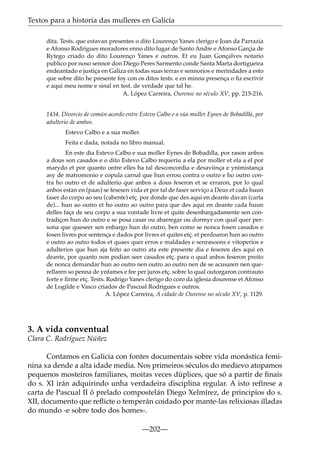 Textos para a historia das mulleres en Galicia
dita. Tests. que estavan presentes o dito Lourenço Yanes clerigo e Joan da Parrazia
e Afonso Rodrigues moradores enno dito lugar de Santo Andre e Afonso Garçia de
Rytego criado do dito Lourenço Yanes e outros. Et eu Juan Gonçalves notario
publico por noso sennor don Diego Peres Sarmento conde Santa Marta dortigueira
endeantado e justiça en Galiza en todas suas terras e sennorios e merindades a esto
que sobre dito he presente foy con os ditos tests. e en minna presença o ﬁz escrivir
e aqui meu nome e sinal en test. de verdade que tal he.
A. López Carreira, Ourense no século XV, pp. 215-216.
1434. Divorcio de común acordo entre Estevo Calbo e a súa muller Eynes de Bobadilla, por
adulterio de ambos.
Estevo Calbo e a sua moller.
Feita e dada, notada no libro manual.
En este dia Estevo Calbo e sua moller Eynes de Bobadilla, por rason anbos
a dous son casados e o dito Estevo Calbo requeriu a ela por moller et ela a el por
marydo et por quanto ontre elles ha tal desconcordia e desaviinça e ynimistança
asy de matromonio e copula carnal que hun errou contra o outro e ho outro contra ho outro et de adulterio que anbos a dous feseron et se erraron, por lo qual
anbos estan en (paas) se fesesen vida et por tal de faser serviço a Deus et cada huun
faser do corpo ao seu (cabente) etç. por donde que des aqui en deante davan (carta
de)... hun ao outro et ho outro ao outro para que des aqui en deante cada huun
delles faça de seu corpo a sua vontade livre et quite desenbargadamente sen contradiçon hun do outro e se posa casar ou abarregar ou dormyr con qual quer persona que queseer sen enbargo hun do outro, ben como se nonca fosen casados e
fosen livres por sentença e dados por livres et quites etç. et perdoaron hun ao outro
e outro ao outro todos et quaes quer erros e maldades e senrasoons e vitoperios e
adulterios que hun aja feito ao outro ata este presente dia e feseren des aqui en
deante, por quanto non podian seer casados etç. para o qual anbos feseron preito
de nonca demandar hun ao outro nen outro ao outro nen de se acusaren nen querellaren so penna de ynfames e fee per juros etç. sobre lo qual outorgaron contrauto
forte e ﬁrme etç. Tests. Rodrigo Yanes clerigo do coro da iglesia dourense et Afonso
de Logilde e Vasco criados de Pascoal Rodrigues e outros.
A. López Carreira, A cidade de Ourense no século XV, p. 1129.

3. A vida conventual
Clara C. Rodríguez Núñez
Contamos en Galicia con fontes documentais sobre vida monástica feminina xa dende a alta idade media. Nos primeiros séculos do medievo atopamos
pequenos mosteiros familiares, moitas veces dúplices, que só a partir de ﬁnais
do s. XI irán adquirindo unha verdadeira disciplina regular. A isto refírese a
carta de Pascual II ó prelado compostelán Diego Xelmírez, de principios do s.
XII, documento que reﬂicte o temperán coidado por mante-las relixiosas illadas
do mundo -e sobre todo dos homes-.
—202—

 
