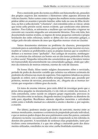 Idade Media. AS OPCIÓNS DE VIDA DAS MULLERES
Pero a meirande parte dos textos escollidos son baixomedievais, proceden
dos propios arquivos dos mosteiros e ilústrannos sobre aspectos diversos da
vida no claustro. Neles vemos como o ingreso das mulleres nestas comunidades
pódese deber en ocasións á presión familiar, sobre todo no caso de ﬁllas ilexítimas, ou ben a unha decisión “voluntaria”, moi estendida entre as viúvas -aínda
que exista unha presión social, menos evidente, que condicione estas determinacións-. Para Galicia, as referencias a mulleres que son forzadas a ingresar no
convento sen vocación ningunha son unicamente literarias. Pero este feito, ben
documentado noutras rexións, co ingreso de nenas pequenas contrario á propia
lexislación das ordes relixiosas, tamén se debeu dar nos conventos galegos, a
xulgar polo elevado número de anos que algunhas monxas viven no claustro.
Varios documentos céntranse no problema da clausura, preocupación
constante para as autoridades relixiosas, para o pobo que teme incorrer en excomuñón se vulnera as prohibicións e para as propias monxas que se conciben e
deﬁnen a si mesmas como “pechadas”. Nas cantigas de escarnio, nembargantes, os contactos das relixiosas cos homes son un dos temas preferidos de burla
e crítica social. Ningunha infracción das características que a literatura ironiza
ten transcendido documentalmente nas comunidades galegas, aínda que sabemos da existencia de monxas externas, exentas do voto de clausura.
De forma illada, fálase tamén nalgúns documentos sobre o noviciado,
período de proba de duración variable que culmina coa solemne cerimonia da
profesión da relixiosa nas mans da superiora. Esta superiora (abadesa ou priora
segundo as ordes), será a cúspide dunha xerarquía interna que, pasando por
porteiras, mestras de novicias, procuradoras, etc., chegaría ata as monxas serviciais que ocuparían o último grao da escala.
Un tema de enorme interese, pero máis difícil de investigar posto que a
penas deixa pegadas na documentación, é o da vida en común das monxas. A
vida comunitaria, como sucede en calquera grupo organizado, provocou ás
veces friccións entre as reclusas, chegando mesmo á expulsión ou abandono da
orde para algunhas. Recollemos ademais algunhas mencións a actividades
cotiás como o traballo manual ou a atención a anciás e doentes e, por suposto,
a oración.
Por último, podemos sinalar que dentro do convento, mesmo entre as
monxas mendicantes, mantense a existencia da propiedade privada individual,
e que as monxas poden dispor dos seus patrimonios como lles pareza, contando
-alomenos na teoría- coa autorización da orde e respectando as leis referidas ós
dereitos dos parentes. A necesidade de xestionar estas propiedades, tanto particulares coma comunitarias, é a que nos achega a meirande parte dos documentos utilizados, concibidos na súa orixe cunha ﬁnalidade económica.
—203—

 
