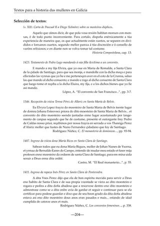Textos para a historia das mulleres en Galicia
Selección de textos:
(s. XII). Carta de Pascual II a Diego Xelmírez sobre os mosteiros dúplices.
Aquelo que oímos dicir, de que pola vosa rexión habitan monxes con monxas, é de todo punto inconveniente. Para cortalo, dispoña enérxicamente a túa
experiencia de maneira que, os que actualmente están xuntos, se separen en divididos e lonxanos cuartos, segundo mellor pareza á túa discreción e ó consello de
varóns relixiosos; e en diante non se volva tomar tal costume.
Historia Compostelana, cap. 13.
1423. Testamento de Pedro Lago mandando á súa ﬁlla ilexítima a un convento.
E mando a my ﬁja Elvira, que yo oue en Maria de Romalde, a Santa Clara
de la çidade de Santiago, para que sea monja, e mandolle con la dicha moça e para
ella todas las vynnas que yo he e me pertenesçen aver en el coto de la Crunna, saluo
las que mando al dicho conuento; e mando e rogo al dicho conuento de Santa Clara
que luego tome et reçeba a la dicha Eluira, my ﬁja, e a los dichos bienes que yo lle
asi mando.
López, A. “El convento de San Francisco...”, pp. 3-7.
1346. Recepción da viúva Teresa Pérez de Allariz en Santa María de Belvís.
Eu Elvyra Lopez frayra do moesteiro de Santa Maria de Belvis teente lugar
de domna Johana Esteeveez priora do dito moesteiro de Santa Maria de Belvis... et
convento do dito moesteiro seendo juntadas enno lugar acustumado por tangemento de canpaa segundo que he de custume, presente et outorgante frey Pedro
de Caldas nosso prior, reçebimos por nossa frayra en serrada a vos Thareiga Perez
d’Alariz moller que fustes de Nuno Fernandez çidadano que foy de Santiago.
Rodríguez Núñez, C. El monasterio de dominicas..., pp. 93-94.
1407. Ingreso da viúva dona María Bicos en Santa Clara de Santiago.
Sabean todos que eu dona Maria Biquos, moller de Johan Nunes de Ysorna,
et yrmaa de Bernaldo Eanes do Campo, entendo de mudar meu estado et faser mija
profeson enno moesteiro da ordeem de santa Clara de Santiago, para em mina uida
seruir a Deus enna dita ordéé.
Castro, M. “El Real monasterio...”, p. 55.
1411. Ingreso da rapaza Inés Pérez en Santa Clara de Pontevedra.
A dita Ynes Perez dijo que ela de bon espiritu movida para servir a Deus
eno habito de Santa Clara e de sua propia voontade se viera ao dito moesteiro e
rogara e pedira a dita doña abadesa que a rescevese dentro eno dito moesteiro e
admostrase como se a dita ordre avia de gardar et seguir e continuar para se ela
certiﬁcar para podese guardar e dixo que de seu boon grado da dita doña abadesa
estava asi eno dito moesteiro dous anos eran pasados e mais... estando de idad
cumplida de catorze anos et mais.
Rodríguez Núñez, C. Los conventos femeninos..., p. 338.

—204—

 