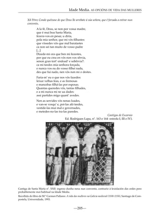 Idade Media. AS OPCIÓNS DE VIDA DAS MULLERES
Xil Pérez Conde quéixase de que Deus lle arrebate á súa señora, que é forzada a entrar nun
convento.
A la fé, Deus, se non por vossa madre,
que é mui boa Santa Maria,
fezera-vos en pesar, u diria,
pola mia senhor, que mi vós ﬁlhastes:
que víssedes vós que mal baratastes
ca non sei tan muito de vosso padre
[...]
Dizede-mi ora que ben mi fezestes,
por que eu crea en vós non vos sêrvia,
senon gran tort’ endoad’ e sobêrvia?:
ca mi teedes mia senhora forçada,
e nunca vos eu do vosso ﬁlhei nada,
des que fui nado, nen vós non mi o destes.
Faria-m’ eu o que nos vós fazedes:
leixar velhas feas, e as fremosas
e mancebas ﬁlhá-las por esposas.
Quantas queredes vós, tantas ﬁlhades,
e a mi nunca mi ne ua dades:
assi partides migo quant’ avedes.
Nen as servides vós nenas loades,
e van-se vosqu’ e, poi-las aló teedes,
vestide-las mui mal e governades,
e metedes-no-las tra-las paredes.
Cantigas de Escarnio
Ed. Rodrigues Lapa, nº. 163 e 164 -estrofa I, III e IV).

Cantiga de Santa María nº. XXII: ingreso dunha nena nun convento, contrario á lexislación das ordes pero
probablemente moi habitual na Idade Media.
Recollida do libro de M.ª Carmen Pallares: A vida das mulleres na Galicia medieval (1100-1150), Santiago de Compostela, Universidade, 1993.

—205—

 