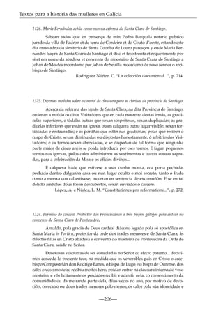 Textos para a historia das mulleres en Galicia
1426. María Fernández actúa como monxa externa de Santa Clara de Santiago.
Sabean todos que en presença de min Pedro Barquala notario pubrico
jurado da villa de Padron et de terra de Cordeiro et do Couto d’oeste, estando este
dia enno adro do simiterio de Santa Coonba de Louro paresçeu y ende Maria Fernandes frayra de Santa Crara de Santiago et diso et feso fronta et requerimento por
si et em nome da abadesa et convento do moesteiro de Santa Crara de Santiago a
Johan de Moldes moordomo por Johan de Seuilla moordomo de noso sennor o arçibispo de Santiago.
Rodríguez Núñez, C. “La colección documental...”, p. 214.

1375. Diversas medidas sobre o control da clausura para as clarisas da provincia de Santiago.
Acerca da reforma das irmás de Santa Clara, na dita Provincia de Santiago,
ordenan a miúdo os ditos Visitadores que en cada mosteiro destas irmás, as gradicelas superiores, e tódalas outras que sexan sospeitosas, sexan duplicadas; as gradicelas inferiores que están na igrexa, ou en calquera outro lugar visible, sexan fortiﬁcadas e restauradas; e as portiñas que están nas gradicelas, polas que reciben o
corpo de Cristo, sexan diminuídas ou dispostas honestamente, ó arbitrio dos Visitadores; e os tornos sexan abreviados, e se dispoñan de tal forma que ningunha
parte maior de cinco aneis se poida introducir por eses tornos. E fagan pequenos
tornos nas igrexas, polos cales administren as vestimentas e outras cousas sagradas, para a celebración da Misa e os oﬁcios divinos...
E calquera frade que estivese a soas cunha monxa, coa porta pechada,
pechado dentro dalgunha casa ou nun lugar oculto e moi secreto, tanto o frade
como a monxa coa cal estivese, incorran en sentencia de excomuñón. E se en tal
delicto ámbolos dous fosen descubertos, sexan enviados ó cárcere.
López, A. e Núñez, L. M. “Constitutiones pro reformatione...”, p. 272.

1324. Permiso do cardeal Protector dos Franciscanos a tres bispos galegos para entrar no
convento de Santa Clara de Pontevedra.
Arnaldo, pola gracia de Deus cardeal diácono legado pola sé apostólica en
Santa María in Porticu, protector da orde dos frades menores e de Santa Clara, ás
dilectas ﬁllas en Cristo abadesa e convento do mosteiro de Pontevedra da Orde de
Santa Clara, saúde no Señor.
Desexosas vosoutras de ser consoladas no Señor co afecto paterno... decidimos concede-lo presente teor, na medida que os venerables pais en Cristo o arcebispo Compostelán don Rodrigo Eanes, o bispo de Lugo e o bispo de Ourense, dos
cales o voso mosteiro recibiu moitos bens, poidan entrar na clausura interna do voso
mosteiro, e vós licitamente os poidades recibir e admitir nela, co consentimento da
comunidade ou da meirande parte dela, dúas veces no ano, por motivo de devoción, con catro ou dous frades menores polo menos, os cales pola súa idoneidade e

—206—

 