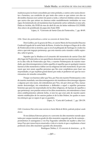 Idade Media. AS OPCIÓNS DE VIDA DAS MULLERES
madureza para iso fosen concedidos por estes prelados, e outros catro socios decentes e honestos, coa condición de que tanto eles coma os que entren con eles na
devandita clausura non xanten nin pasen a noite, e observen tódalas outras cousas
que acerca dos que entran na clausura están saudablemente instituídas na vosa
regra. En testemuño do cal mandamos face-la presente carta e selámola co noso selo.
Dada en Aviñón, día XVIII do mes de abril do ano do Señor milésimo CCCXXIIII.
Ano oitavo do pontiﬁcado do papa don Xoán XXII.
López, A. “Convento de Santa Clara de Pontevedra...”, pp. 48-49.

1356. Temor dos pontevedreses a entrar no convento de Santa Clara.
Don Guillen, por la gracia de Dios, en sancta Maria de Incosmedin Diacono
Cardenal Legado de la santa Sede de Roma. A todos los clerigos et llegos de la villa
de Pontevedra et de su termino, que es en el arçobispado de Santiago et a todos los
otros a que este negoçio pertenesçe, que esta nuestra carta vieredes o della sopierdes, salut et gracia.
Sepades que la Abadesa et el conuento del monesterio de sancta Clara del
dito logar de Pontevedra se nos querellaron desiendo que era murmuraçon et fama
en la dita villa de Pontevedra que Nos, o nuestro Penitençiario de nuestro mandado, que descomungaramos a todos aquellos et aquellas que en qualquier manera
fuessen al dito monesterio a fablar con las religiosas del dito monesterio. Et por esta
rason que non auian aquellas personas que lles eran conplideras para faser sus
neçessidades, et que reçebian grand danno por ende; et pedieron nos que las socorriessemos de remedio conuenible.
Porque vos fasemos saber que Nos, por Nos nin nuestro Penitençiario o otro
de nuestro mandado, non descomunguemos nin mandemos descomungar algunos
o algunas por esta rason, nin entendemos por Nos, nin por otros por Nos, nueuamente descomulgar, nin entendemos a deffender a aquel o aquellas perssonas
honestas que para las neçessidades de las ditas religiosas, de liçençia de aquellos a
que pertenesçe, non puedan entrar en los ditos monesterios, nin entendemos a faser
otros estableçimientos sobreste fecho, si non los que eran ante de nuestro auenimiento estableçidos de los sanctos padres et de la dita Ordem, los quales es nuestra entençon que se sepan et que se guarden.
López, A. “Carta del Cardenal...”, pp. 138-139.

1345. Constanza Páez entra como novicia en Santa María de Belvís, podendo profesar cando
desexe.
Et nos Johana Estevees priora et o convento do dito moesteiro seendo ajuntadas por canpaa tannida aa grade do dito moesteiro segundo que he de custume...
prometemos et outorgamos a vos Pay Fagundez sobredito de reçeber a dita Costança Pays por nossa frayra ensarrada a vida et a morte et que a reçebamos a fazer
profesom enno dito moesteiro quando ella demandar.
Rodríguez Núñez, C. El convento de dominicas..., p. 91.

—207—

 