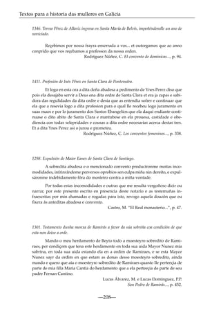 Textos para a historia das mulleres en Galicia
1346. Teresa Pérez de Allariz ingresa en Santa María de Belvís, impoñéndoselle un ano de
noviciado.
Reçebimos por nossa frayra enserrada a vos... et outorgamos que ao anno
conprido que vos reçebamos a professon da nossa orden.
Rodríguez Núñez, C. El convento de dominicas..., p. 94.

1411. Profesión de Inés Pérez en Santa Clara de Pontevedra.
Et logo en esta ora a dita doña abadesa a pedimento de Ynes Perez diso que
pois ela desajaba servir a Deus ena dita ordre de Santa Clara et era ja capas e sabidora das regulidades da dita ordre e desia que as entendia sofrer e continuar que
ela que a resevia logo a dita profesion para o qual lle recebeu logo juramento en
suas maos e por lo juramento dos Santos Ebangelios que ela daqui endiante continuase o dito abito de Santa Clara e mantubese en ela prouesa, castidade e obediencia con todas selepridades e cousas a dita ordre necesarias acerca destas tres.
Et a dita Ynes Perez asi o jurou e prometeu.
Rodríguez Núñez, C. Los conventos femeninos..., p. 338.

1298. Expulsión de Maior Eanes de Santa Clara de Santiago.
A sobredita abadesa e o mencionado convento producíronme moitas incomodidades, infrinxíndome perversos oprobios sen culpa miña nin dereito, e expulsáronme indebidamente fóra do mosteiro contra a miña vontade.
Por todas estas incomodidades e outras que me resulta vergoñoso dicir ou
narrar, por este presente escrito en presencia deste notario e as testemuñas infraescritas por min chamadas e rogadas para isto, revogo aquela doazón que eu
ﬁxera ás anteditas abadesa e convento.
Castro, M. “El Real monasterio...”, p. 47.

1301. Testamento dunha monxa de Ramirás a favor da súa sobriña coa condición de que
esta non deixe a orde.
Mando o meu herdamento de Beyto todo a moesteyro sobredito de Ramiraes, per condiçom que tena este herdamento en toda sua uida Mayor Nunez mia
sobrina, en toda sua uida estando ela en a ordim de Ramiraes, e se esta Mayor
Nunez sayr da ordim en que estam as donas desse moesteyro sobredito, ainda
mando e quero que aia o moesteyro sobredito de Ramiraes quanto lle perteeçia de
parte de mia ﬁlla Maria Cantia do herdamento que a ela perteeçia de parte de seu
padre Fernan Cantino.
Lucas Álvarez, M. e Lucas Domínguez, P.P.
San Pedro de Ramirás..., p. 452.

—208—

 