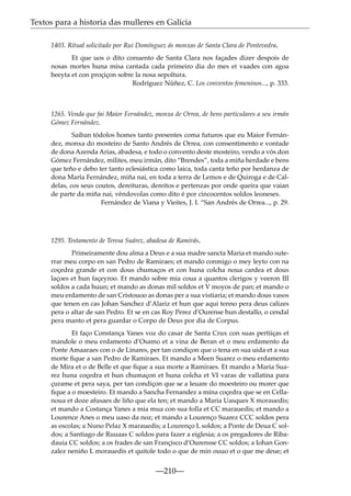 Textos para a historia das mulleres en Galicia
1403. Ritual solicitado por Rui Domínguez ás monxas de Santa Clara de Pontevedra.
Et que uos o dito conuento de Santa Clara nos façades dizer despois de
nosas mortes huna misa cantada cada primeiro dia do mes et vaades con agoa
beeyta et con proçiçon sobre la nosa sepoltura.
Rodríguez Núñez, C. Los conventos femeninos..., p. 333.

1265. Venda que fai Maior Fernández, monxa de Orrea, de bens particulares a seu irmán
Gómez Fernández.
Saiban tódolos homes tanto presentes coma futuros que eu Maior Fernández, monxa do mosteiro de Santo Andrés de Orrea, con consentimento e vontade
de dona Azenda Arias, abadesa, e todo o convento deste mosteiro, vendo a vós don
Gómez Fernández, milites, meu irmán, dito “Brendes”, toda a miña herdade e bens
que teño e debo ter tanto eclesiástica como laica, toda canta teño por herdanza de
dona María Fernández, miña nai, en toda a terra de Lemos e de Quiroga e de Caldelas, cos seus coutos, dereituras, dereitos e pertenzas por onde queira que vaian
de parte da miña nai, véndovolas como dito é por cincocentos soldos leoneses.
Fernández de Viana y Vieites, J. I. “San Andrés de Orrea..., p. 29.

1295. Testamento de Teresa Suárez, abadesa de Ramirás.
Primeiramente dou alma a Deus e a sua madre sancta Maria et mando suterrar meu corpo en san Pedro de Ramiraes; et mando conmigo o mey leyto con na
coçedra grande et con dous chumaços et con huna colcha noua cardea et dous
laçoes et hun façeyroo. Et mando sobre mia coua a quantos clerigos y veeron III
soldos a cada huun; et mando as donas mil soldos et V moyos de pan; et mando o
meu erdamento de san Cristouoo as donas per a sua vistiaria; et mando dous vasos
que tenen en cas Johan Sanchez d’Alariz et hun que aqui tenno pera deus calizes
pera o altar de san Pedro. Et se en cas Roy Perez d’Ourense hun destallo, o cendal
pera manto et pera guardar o Corpo de Deus por dia de Corpus.
Et faço Constança Yanes voz do casar de Santa Crux con suas pertiiças et
mandole o meu erdamento d’Osamo et a vina de Beran et o meu erdamento da
Ponte Amaaraes con o de Linares, per tan condiçon que o tena en sua uida et a sua
morte ﬁque a san Pedro de Ramiraes. Et mando a Meen Suarez o meu erdamento
de Mira et o de Belle et que ﬁque a sua morte a Ramiraes. Et mando a Maria Suarez huna coçedra et hun chumaçon et huna colcha et VI varas de vallatina para
çurame et pera saya, per tan condiçon que se a leuare do moesteiro ou morer que
ﬁque a o moesteiro. Et mando a Sancha Fernandez a mina coçedra que se en Cellanoua et doze afusaes de liño que ela ten; et mando a Maria Uasques X morauedis;
et mando a Costança Yanes a mia mua con sua folla et CC marauedis; et mando a
Lourence Anes o meu uaso da noz; et mando a Lourenço Suarez CCC soldos pera
as escolas; a Nuno Pelaz X marauedis; a Lourenço L soldos; a Ponte de Deua C soldos; a Santiago de Ruuaas C soldos para fazer a eiglesia; a os pregadores de Ribadauia CC soldos; a os frades de san Françisco d’Ourensse CC soldos; a Iohan Gonzalez neniño L morauedis et quitole todo o que de min ouuo et o que me deue; et

—210—

 