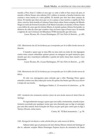 Idade Media. AS OPCIÓNS DE VIDA DAS MULLERES
mando a Pero Anes C soldos et arca que s-e ante a tulla et hun moyo de pan; et
mando a Maria Nunez mia sobrina CCC soldos; et mando a Sancha Goterrez mia
curmaa o meu manto et o meu pellote. Et mando por min teer dous annaes de
misas. Et mando que dian arca que s-e en o paaço a mao seestra a capella de Pero
Anes, cuia foy. Item mando a Costança Yanes duas cubas: huna comprey de Mendo
Negro et outra de Fernan Gonzalez et de Maria Gonzalez; et mando a Orraca Yanes
a sua dobra do ouro que ten donna Maria; et mando quitare Afonso Fernandez os
dineiros da cuba do uino que vendeu e faça en huna capa et huna saya. Et mando
a eiglesia de san Cristouoo de Ribadauia XVIII marauedis que del ouue.
Lucas Álvarez, M. e Lucas Domínguez, P.P. San Pedro de Ramirás..., p. 445.

1301. Mantemento dos 4/5 da herdanza que corresponden por lei ós ﬁllos dunha monxa de
Ramirás
E mando e quero que se meu ﬁllo ou meu neto ou outre de mia lignagem
contra estas cousas sobreditas quisser passar ou minguar en qual maneyra quer,
mando que aia o moesteyro sobredito o quinto de todos meus bees mouil e rayz
liuremente.
Lucas Álvarez, M. e Lucas Domínguez, P.P. San Pedro de Ramirás..., p. 452.

1346. Mantemento dos 4/5 de herdanza que corresponden por lei ós ﬁllos dunha monxa de
Belvís.
Et esto vos outorgamos para entrada que a dita Thareiga Perez agora
entende a entrar ena dita orden por razon do quinto dos benes que ella avya daver
a tenpo de sua morte.
Rodríguez Núñez, C. El monasterio de dominicas..., p. 94.

1407. Anulación dun testamento anterior a favor da nora dunha monxa de Santa Clara de
Santiago.
Et especialmente reuogo e quero que non ualla o testamento, manda et postromeira uoontade por qualquer nome que seia chamada que eu ﬁge et outorgey
por este dito notario Aras Gonçales de Noya ou per qual quer outro que eu ﬁge a
Tareiya Alvares, mina nuera.
Castro, M. “El Real monasterio...”, p. 59.

1345. Revogación da doazón a unha sobriña feita por unha monxa de Belvís.
Sabean todos que en presenza de min Afonso Mouro notario de Santiago et
das ts. adeante scriptas Maria Dominges Foçinos frayra do moesteiro de Santa

—211—

 