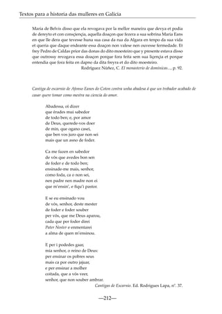 Textos para a historia das mulleres en Galicia
Maria de Belvis disso que ela revogava por la mellor maneira que devya et podia
de dereyto et con consçiençia, aquella doaçon que fezera a sua sobrina Maria Eans
en que lle dera que tevesse huna sua casa da rua da Algara en tenpo da sua vida
et queria que daque endeante essa doaçon non valese nen ouvesse fermedade. Et
frey Pedro de Caldas prior das donas do dito moesteiro que y presente estava disso
que outrossy revogava essa doaçon porque fora feita sem sua liçençia et porque
entendia que fora feita en dapno da dita freyra et do dito moesteiro.
Rodríguez Núñez, C. El monasterio de dominicas..., p. 92.

Cantiga de escarnio de Afonso Eanes do Coton contra unha abadesa á que un trobador acabado de
casar quere tomar como mestra na ciencia do amor.
Abadessa, oí dizer
que érades mui sabedor
de todo ben; e, por amor
de Deus, querede-vos doer
de min, que ogano casei,
que ben vos juro que non sei
mais que un asno de foder.
Ca me fazen en sabedor
de vós que avedes bon sen
de foder e de todo ben;
ensinade-me mais, senhor,
como foda, ca o non sei,
nen padre nen madre non ei
que m’ensin’, e ﬁqu’i pastor.
E se eu ensinado vou
de vós, senhor, deste mester
de foder e foder souber
per vós, que me Deus aparou,
cada que per foder direi
Pater Noster e enmentarei
a alma de quen m’ensinou.
E per i podedes gaar,
mia senhor, o reino de Deus:
per ensinar os pobres seus
mais ca por outro jajuar,
e per ensinar a molher
coitada, que a vós veer,
senhor, que non souber ambrar.
Cantigas de Escarnio. Ed. Rodrigues Lapa, nº. 37.

—212—

 