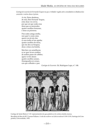 Idade Media. AS OPCIÓNS DE VIDA DAS MULLERES
Cantiga de escarnio de Fernando Esquio na que o trobador regala catro consoladores á abadesa dun
convento e outros dous á priora.
A vós, Dona abadessa,
de min, Don Fernand’ Esquio,
estas doas vos envio,
por que sei que sodes essa
dona que as merecedes:
quatro caralhos franceses,
e dous aa prioressa.
Pois sodes amiga minha,
non quer’a custa catar,
quero-vos já esto dar,
ca non tenho al tan aginha:
quatro caralhos de mesa,
que me deu ua burgesa,
dous e dous ena bainha.
Mui ben vos semelharan,
ca se quer levan cordões;
de senhos pares de colhões;
agora vo-los daran:
quatro caralhos asnaes,
~
emanguados en coraes,
con que colhades o pan.
Cantigas de Escarnio. Ed. Rodrigues Lapa, nº. 148.

Cantiga de Santa María nº. LV: representación do que podería se-lo cortexo dunha monxa.
Recollida do libro de M.ª Carmen Pallares: A vida das mulleres na Galicia medieval (1100-1150), Santiago de Compostela, Universidade, 1993.

—213—

 