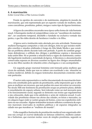 Textos para a historia das mulleres en Galicia

4. A marxinación
Esther Corral Díaz e Pilar Lorenzo Gradín
Fronte ás opcións do convento e do matrimonio, atopámo-lo mundo da
marxinación, que está representado por un espectro variado de mulleres, tales
como concubinas, prostitutas, pobres, meigas e outro tipo de ﬁguras femininas.
A ﬁgura da concubina encarnaba nesa época unha forma de vida bastante
usual. A barreganía medieval comportábase como un “sucedáneo do matrimonio”, un casamento temporal, disoluble e fundado na exclusiva vontade das
partes, e que lles daba dereito de herdanza á muller e ós ﬁllos.
A Igrexa será a institución máis afectada por esta actividade. Numerosas
mulleres barreganas comparten a vida con clérigos, feito no que insisten múltiples concilios e sínodos celebrados ó longo da Alta Idade Media e que constitúe un problema aberto durante todo este período. A partir do combate gregoriano defenderase o celibato dos clérigos e prohibirase expresa e duramente
toda unión libre. Só se permite a relación baixo o signo do matrimonio, contraído legalmente mediante a autoridade da Igrexa. A literatura e a documentación
conservadas reparan en diversas ocasións na ﬁgura dos clérigos amancebados
ou na dos ﬁllos nacidos de relacións entre a barregana e o seu acompañante.
Un segundo grupo marxinal feminino está formado polas mulleres que
viven da caridade, aínda que non se coñece con exactitude a súa situación na
Galicia medieval, debido ós exiguos testemuños documentais existentes sobre
este particular.
O sector máis representativo e mellor documentado da marxinación feminina está constituído pola opción da prostitución, unha imposición que se abre
para as mulleres sen recursos, que non podían nin casar nin entrar no convento.
No século XIII este fenómeno da prostitución ocupa un primeiro plano, debido
á consolidación do espacio urbano. Será tolerado como un mal necesario para
o bo funcionamento social, segundo se demostra nos textos que regulamentan
a súa colocación, dado que evita adulterios e actos de violencia sexual. A actividade das prostitutas sitúase nas aforas das cidades, en feiras e mercados, ou
en calquera lugar onde se xunten grupos de homes, como nas expedicións militares ou nas cruzadas. Algúns testemuños textuais reﬂicten a existencia de espacios marxinais reservados ás mulleres públicas e de espacios integrados na
cidade nos que moraban as “mulleres do mundo”.
Unha magníﬁca ilustración da prostitución medieval non organizada ofrécese nas cantigas de escarnio dedicadas ás famosas soldadeiras, mulleres cantantes e bailarinas, que exercían moitas veces de simples prostitutas, segundo se
—214—

 