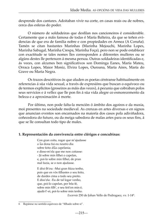 Idade Media. AS OPCIÓNS DE VIDA DAS MULLERES
desprende dos cantares. Adoitaban vivir na corte, en casas reais ou de nobres,
cerca das esferas do poder.
O número de soldadeiras que desﬁlan nos cancioneiros é considerable.
Certamente que a máis famosa de todas é María Balteira, da que se teñen evidencias de que era de familia nobre e con propiedades en Armea (A Coruña).
Tamén se citan bastantes Marinhas (Marinha Mejouchi, Marinha Lopes,
Marinha Sabugal, Marinha Crespa, Marinha Foça), pero non se pode establecer
con exactitude se tales nomes lles corresponden a diferentes mulleres ou se
algúns destes lle pertencen á mesma persoa. Outras soldadeiras identiﬁcadas e,
ás veces, con alcumes ben signiﬁcativos son Dominga Eanes, María Mateu,
Orraca Lopes, Maior Moniz, Elvira Lopes, Ouroana, María Aires, María do
Grave ou María Negra.
Os trazos descritivos ós que aluden os poetas céntranse habitualmente en
referencias á súa vida sexual, a través de expresións que buscan o equívoco ou
de termos explícitos (groseiros as máis das veces), á pecunia que cobraban polos
seus servicios e á vellez que lle pon ﬁn á súa vida alegre co esmorecemento da
beleza e a aproximación á morte.
Por último, non pode falta-la mención ó ámbito dos agoiros e da maxia,
moi presentes na sociedade medieval. As crenzas en artes diversas e en signos
que anuncian eventos son encarnados na maioría dos casos pola adiviñadora,
coñecedora do futuro, ou da meiga sabedora de malas artes para os seus ﬁns, á
que se lle consultan todo tipo de males.
1. Representación da convivencia entre clérigos e concubinas:
Con gran coita, rogar que m’ajudasse
a ~ dona fui eu noutro dia
ua
sobre feito d~ capelania;
ua
e disso-m’ela que me non coitasse:
- Já sobre min ﬁlhei o capelan,
e, poi-lo sobre min ﬁlhei, de pran
mal fazia, se o non ajudasse.
E díxi-lh’eu: -Mui gran ﬁúza tenho,
pois que en vós ﬁlhastes o seu feito,
de dardes cima a todo seu preito.
E diss’ela: -Eu de tal logar venho,
que, poi-lo capelan, per bõa fé,
sobre min ﬁlh’, e seu feit’en min é,
ajudá-l’-ei, poi-lo sobre min tenho.
Escarnio 250 de Johan Vello de Pedrogaez, vv. 1-146.
6

Repárese no sentido equívoco de “ﬁlhado sobre si”.

—215—

 