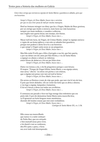 Textos para a historia das mulleres en Galicia
Esta é dun crerigo que onrrava as eigrejas de Santa Maria e guardava os sabados, pero que
era luxurioso.
Sempr’a Virgen, de Deus Madre, busca vias e carreiras
per que os seus tirar possa de mal per muitas maneyras.
Dest’un fremoso miragre vos direy que fez a Virgen, Madre de Deus groriosa,
por un crerigo que muito a onrrava; mais fazia ssa vida lussuriosa
sempre con maas molleres, e casadas e solteyras,
nen virg~ non queria leixar, nen monjas, nen freiras.
ees
Sempr’a Virgen, de Deus Madre, busca vias e ...
Macar tod’esto fazia, da Virgen, de Cristus Madre, sempr’as eigrejas onrrava
e vigias de sas festas jaj~
uava, e sen esto os sabados ben guardava,
porque non podess’o demo leva-lo a sas barreiras
e que sempr’a Virgen santa oysse as sas pregueiras.
Sempr’a Virgen, de Deus Madre, busca vias e ...
Mas h~ noite ll’av~ que a h~ a barragãa a sua foi, que ben queria,
ua
eo
ua
e por sse deitar con ela catou per h~ f~
ua eestra, e viu de Santa Maria
a eigreg’e os altares e reluzir as vidreiras;
enton leixou de deitar-se e foi-sse per h~ eiras.
uas
Sempr’a Virgen, de Deus Madre, busca vias e ...
Outra vez tornou a ela, e ela lle preguntava porque a assi leixara.
El respos: “Porque da Virgen b~
eeita, Santa Maria, a ssa eigreja catara;
mas serra,” diss’el, “as estras con portas e con esteiras,
que a eigreja non possa veer nen sol end’as beiras.”
Sempr’a Virgen, de Deus Madre, busca vias e ...
Ela serrou as f~
eestras o mais de rrijo que pode, que non viss’el ren de fora.
E pois que foron deitados, v~ un vento tan forte que as abriu a desora;
eo
e viu logo a eigreja, lampadas e lumeeiras.
E foi-ss’e leixou a dona con todas sas covilleiras,
Sempr’a Virgen, de Deus Madre, busca vias e ...
E connoceu seu pecado e fezo-sse logo monge dun mõesteiro que era
preto dali. E por ele demostrou Santa Maria outra maravilla fera;
ca ll’aposeran un furto lenguas maas mentireiras,
dizendo del muitas cousas que non eran verdadeiras.
Sempr’a Virgen, de Deus Madre, busca vias e ...
Cantigas de Santa María 151, vv. 1-34.

~
Dua cousa soo maravilhado
que nunca vi a outre conteçer:
de Pedro Boo, que era arriçado
e ben manceb’assaz pera viver,
e foi doent’e non se confessou,
deu-lh’o peer, e peeu, e ﬁcou
seu aver todo mal desemparado.

—216—

 