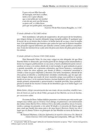Idade Media. AS OPCIÓNS DE VIDA DAS MULLERES
E pero avia un ﬁlho barvado
de barragãa, non’ôuvi a colher,
tanto o tev’o peer aﬁcado,
que o non pôde per ren receber
e ren de seu aver non lhi leixou,
ca peeu ced’, e o ﬁlho ﬁcou,
pois que seu padre peeu, mal parado.
Escarnio 374 de Pero Garcia Burgalês, vv. 1-147.
O sínodo celebrado en Tui (1482) ordena:
Item mandamos, sub pena de suspensión e de privaçion de los beneﬁcios,
que ningun clerigo de nuestro obispado tenga mançeba publica. E qualquier que
la tovier, de oy en treinta dias la dexe e la heche fuera de su casa, e non la resçiba
mas. Con apercibimento que fazemos que contra los que non lo ﬁzieren mandaremos proçeder segund falleremos por derecho commo contra publicos concubinarios. E mas les faremos levar a ada unno de pena unn marco de plata para la nuestra camara.
O sínodo celebrado en Ourense (1543-1544) declara:
Don Hernando Niño. Es cosa muy vulgar en este obispado, de que Dios
Nuestro Señor es deservido, que mucha parte de los clerigos estan amancebados y
tienen las mugeres publicamente en sus casas y hazen cohabitación junto conversandose en mesa y en comer, dando de si mal exemplo, lo qual redunda en grave
y grande escandalo, asi a personas eclesiastica que biven honesta y castamente
como a todos los otros seglares, por donde el officio y ministerio sacerdotal a
venido y viene en gran vilipendio y desonrra. Por tanto, mandamos, allende de las
otras penas en derecho y constituciones sinodales constituidas, que de aqui adelante ningun clerigo sea osado de tener manceba amiga suya publica ni secretamente en su casa, y si lo contrario hiziere e tuviere beneﬁcio, por el mismo hecho
siendo primero amonestado y perseverando e siendole provado, haya perdido e
pierda la mitad de los fructos e rentas de los beneﬁcios que en el dicho lugar o en
otra parte tuviere ...
Bibián Núñez, clérigo, coa autorización das súas irmás e da súa concubina, véndelle ó mosteiro de Oseira un casal na vila de Tribás, parroquia de San Martiño, na terra do Saviñao,
por cincocentos soldos.
En nome de Deus. Saiban tódolos presentes e os futuros por este escrito que
sempre sexa válido, que eu Vivianus Nuni clérigo, en presencia e con autorización
das miñas irmás Marina Petri e Eldonza Petri e da miña concubina Sancia Fernandi,
vendo e outorgo no presente a vós señor M abade e ó convento de Oseira aquel
meu casal que herdei dos meus pais e do meu bisavó Munionis Ramiri na vila e
lugar que se chama Tivlaens na parroquia de San Martiño en terra de Saviñao en
Lemos ...
M. Romaní Martínez, Colección diplomática do mosteiro cisterciense Sta. María de
Oseira (Ourense) 1023-1320, Santiago de Compostela, 1989, pp. 731-732.
7 A expresión “filho de barragãa” debía de ser bastante frecuente na época. “Peer”, termo moi groseiro,
refírese aquí ó acto de morrer.

—217—

 