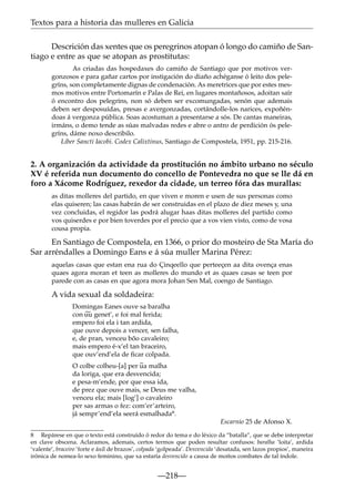 Textos para a historia das mulleres en Galicia
Descrición das xentes que os peregrinos atopan ó longo do camiño de Santiago e entre as que se atopan as prostitutas:
As criadas das hospedaxes do camiño de Santiago que por motivos vergonzosos e para gañar cartos por instigación do diaño achéganse ó leito dos pelegríns, son completamente dignas de condenación. As meretrices que por estes mesmos motivos entre Portomarín e Palas de Rei, en lugares montañosos, adoitan saír
ó encontro dos pelegríns, non só deben ser excomungadas, senón que ademais
deben ser desposuídas, presas e avergonzadas, cortándolle-los narices, expoñéndoas á vergonza pública. Soas acostuman a presentarse a sós. De cantas maneiras,
irmáns, o demo tende as súas malvadas redes e abre o antro de perdición ós pelegríns, dáme noxo describilo.
Liber Sancti Iacobi. Codex Calixtinus, Santiago de Compostela, 1951, pp. 215-216.

2. A organización da actividade da prostitución no ámbito urbano no século
XV é referida nun documento do concello de Pontevedra no que se lle dá en
foro a Xácome Rodríguez, rexedor da cidade, un terreo fóra das murallas:
as ditas molleres del partido, en que viven e moren e usen de sus personas como
elas quiseren; las casas habrán de ser construidas en el plazo de diez meses y, una
vez concluidas, el regidor las podrá alugar haas ditas molleres del partido como
vos quiserdes e por bien toverdes por el precio que a vos vien visto, como de vosa
cousa propia.

En Santiago de Compostela, en 1366, o prior do mosteiro de Sta María do
Sar arréndalles a Domingo Eans e á súa muller Marina Pérez:
aquelas casas que estan ena rua do Çinqeello que perteeçen aa dita ovença enas
quaes agora moran et teen as molleres do mundo et as quaes casas se teen por
parede con as casas en que agora mora Johan Sen Mal, coengo de Santiago.

A vida sexual da soldadeira:
Domingas Eanes ouve sa baralha
~
con uu genet’, e foi mal ferida;
empero foi ela i tan ardida,
que ouve depois a vencer, sen falha,
e, de pran, venceu bõo cavaleiro;
mais empero é-x’el tan braceiro,
que ouv’end’ela de ﬁcar colpada.
~
O colbe colheu-[a] per ua malha
da loriga, que era desvencida;
e pesa-m’ende, por que essa ida,
de prez que ouve mais, se Deus me valha,
venceu ela; mais [log’] o cavaleiro
per sas armas o fez: com’er’arteiro,
já sempr’end’ela seerá esmalhada8.
Escarnio 25 de Afonso X.
8 Repárese en que o texto está construído ó redor do tema e do léxico da “batalla”, que se debe interpretar
en clave obscena. Aclaramos, ademais, certos termos que poden resultar confusos: baralha ‘loita’, ardida
‘valente’, braceiro ‘forte e áxil de brazos’, colpada ‘golpeada’. Desvencida ‘desatada, sen lazos propios’, maneira
irónica de nomea-lo sexo feminino, que xa estaría desvencido a causa de moitos combates de tal índole.

—218—

 