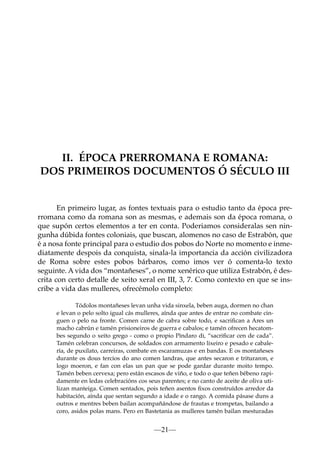 II. ÉPOCA PRERROMANA E ROMANA:
DOS PRIMEIROS DOCUMENTOS Ó SÉCULO III

En primeiro lugar, as fontes textuais para o estudio tanto da época prerromana como da romana son as mesmas, e ademais son da época romana, o
que supón certos elementos a ter en conta. Poderiamos consideralas sen ningunha dúbida fontes coloniais, que buscan, alomenos no caso de Estrabón, que
é a nosa fonte principal para o estudio dos pobos do Norte no momento e inmediatamente despois da conquista, sinala-la importancia da acción civilizadora
de Roma sobre estes pobos bárbaros, como imos ver ó comenta-lo texto
seguinte. A vida dos “montañeses”, o nome xenérico que utiliza Estrabón, é descrita con certo detalle de xeito xeral en III, 3, 7. Como contexto en que se inscribe a vida das mulleres, ofrecémolo completo:
Tódolos montañeses levan unha vida sinxela, beben auga, dormen no chan
e levan o pelo solto igual cás mulleres, aínda que antes de entrar no combate cinguen o pelo na fronte. Comen carne de cabra sobre todo, e sacriﬁcan a Ares un
macho cabrún e tamén prisioneiros de guerra e cabalos; e tamén ofrecen hecatombes segundo o xeito grego - como o propio Píndaro di, “sacriﬁcar cen de cada”.
Tamén celebran concursos, de soldados con armamento lixeiro e pesado e cabalería, de puxilato, carreiras, combate en escaramuzas e en bandas. E os montañeses
durante os dous tercios do ano comen landras, que antes secaron e trituraron, e
logo moeron, e fan con elas un pan que se pode gardar durante moito tempo.
Tamén beben cervexa; pero están escasos de viño, e todo o que teñen bébeno rapidamente en ledas celebracións cos seus parentes; e no canto de aceite de oliva utilizan manteiga. Comen sentados, pois teñen asentos ﬁxos construídos arredor da
habitación, aínda que sentan segundo a idade e o rango. A comida pásase duns a
outros e mentres beben bailan acompañándose de frautas e trompetas, bailando a
coro, asidos polas mans. Pero en Bastetania as mulleres tamén bailan mesturadas

—21—

 