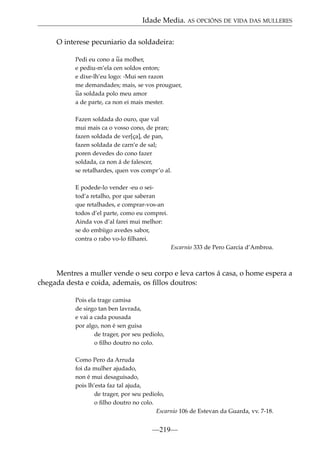 Idade Media. AS OPCIÓNS DE VIDA DAS MULLERES
O interese pecuniario da soldadeira:
Pedi eu cono a ~ molher,
ua
e pediu-m’ela cen soldos enton;
e dixe-lh’eu logo: -Mui sen razon
me demandades; mais, se vos prouguer,
~ soldada polo meu amor
ua
a de parte, ca non ei mais mester.
Fazen soldada do ouro, que val
mui mais ca o vosso cono, de pran;
fazen soldada de ver[ça], de pan,
fazen soldada de carn’e de sal;
poren devedes do cono fazer
soldada, ca non á de falescer,
se retalhardes, quen vos compr’o al.
E podede-lo vender -eu o seitod’a retalho, por que saberan
que retalhades, e comprar-vos-an
todos d’el parte, como eu comprei.
Ainda vos d’al farei mui melhor:
se do embiigo avedes sabor,
contra o rabo vo-lo ﬁlharei.
Escarnio 333 de Pero Garcia d’Ambroa.

Mentres a muller vende o seu corpo e leva cartos á casa, o home espera a
chegada desta e coida, ademais, os ﬁllos doutros:
Pois ela trage camisa
de sirgo tan ben lavrada,
e vai a cada pousada
por algo, non é sen guisa
de trager, por seu pediolo,
o ﬁlho doutro no colo.
Como Pero da Arruda
foi da mulher ajudado,
non é mui desaguisado,
pois lh’esta faz tal ajuda,
de trager, por seu pediolo,
o ﬁlho doutro no colo.
Escarnio 106 de Estevan da Guarda, vv. 7-18.

—219—

 